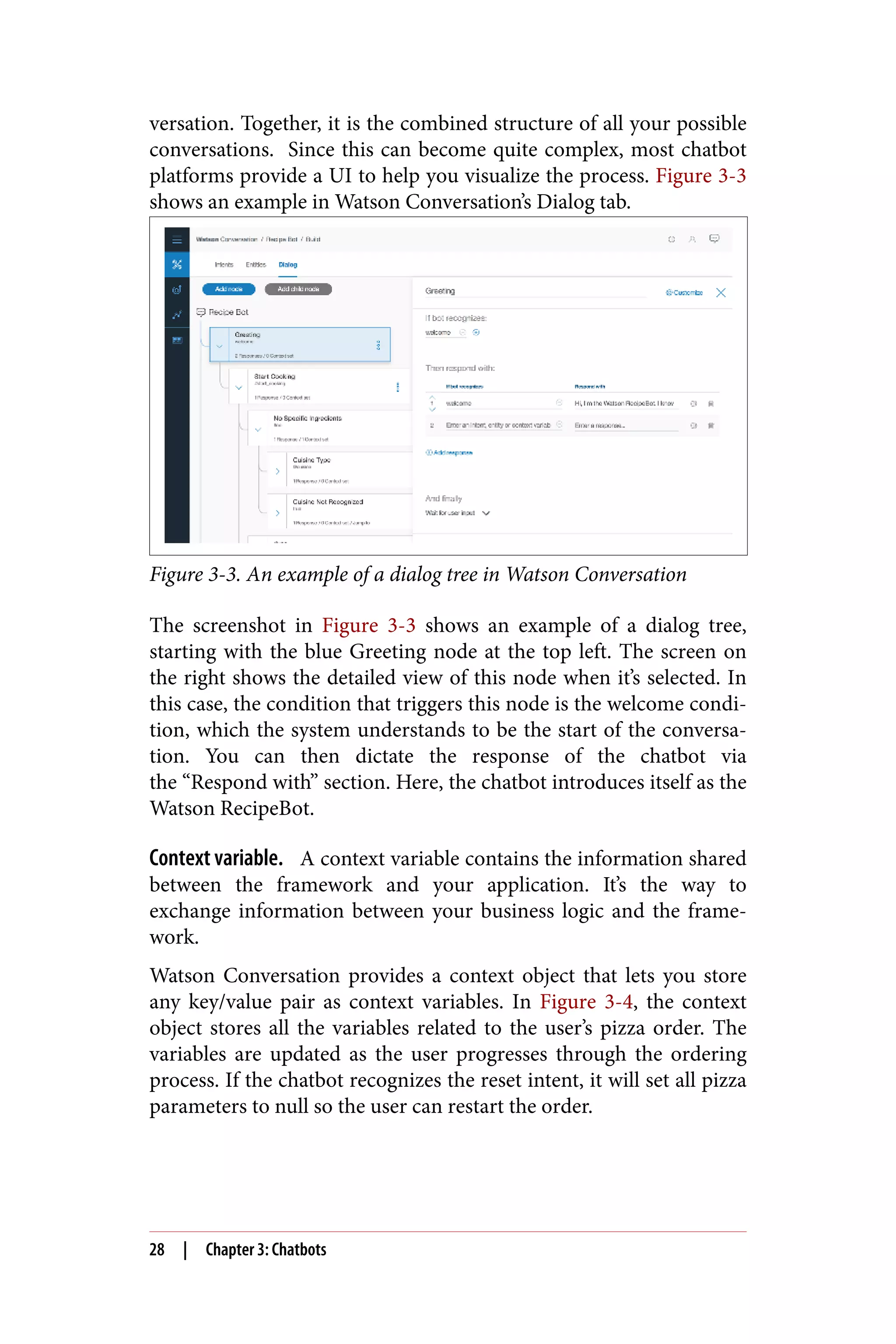 versation. Together, it is the combined structure of all your possible
conversations. Since this can become quite complex, most chatbot
platforms provide a UI to help you visualize the process. Figure 3-3
shows an example in Watson Conversation’s Dialog tab.
Figure 3-3. An example of a dialog tree in Watson Conversation
The screenshot in Figure 3-3 shows an example of a dialog tree,
starting with the blue Greeting node at the top left. The screen on
the right shows the detailed view of this node when it’s selected. In
this case, the condition that triggers this node is the welcome condi‐
tion, which the system understands to be the start of the conversa‐
tion. You can then dictate the response of the chatbot via
the “Respond with” section. Here, the chatbot introduces itself as the
Watson RecipeBot.
Context variable. A context variable contains the information shared
between the framework and your application. It’s the way to
exchange information between your business logic and the frame‐
work.
Watson Conversation provides a context object that lets you store
any key/value pair as context variables. In Figure 3-4, the context
object stores all the variables related to the user’s pizza order. The
variables are updated as the user progresses through the ordering
process. If the chatbot recognizes the reset intent, it will set all pizza
parameters to null so the user can restart the order.
28 | Chapter 3: Chatbots
 