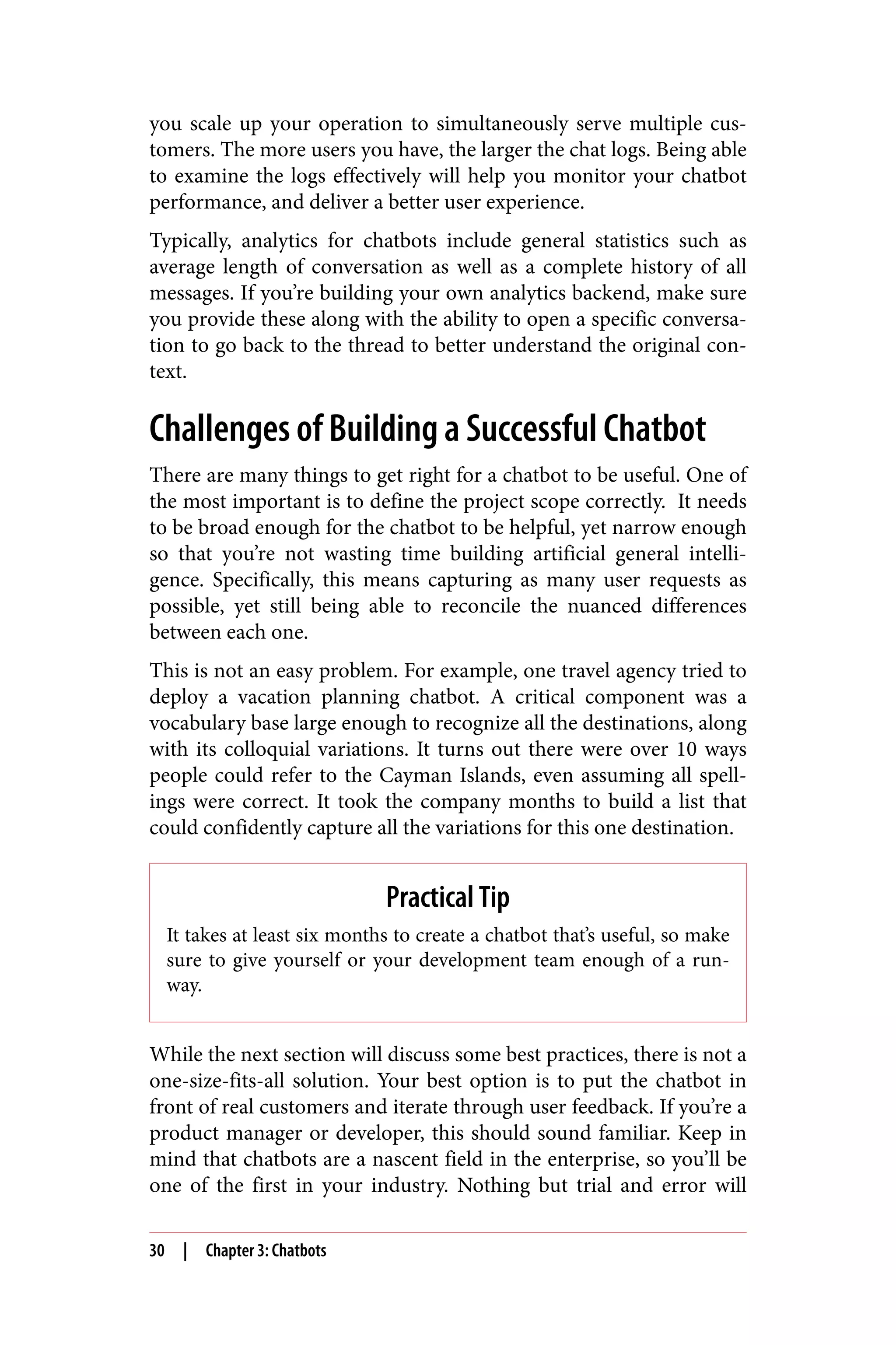 you scale up your operation to simultaneously serve multiple cus‐
tomers. The more users you have, the larger the chat logs. Being able
to examine the logs effectively will help you monitor your chatbot
performance, and deliver a better user experience.
Typically, analytics for chatbots include general statistics such as
average length of conversation as well as a complete history of all
messages. If you’re building your own analytics backend, make sure
you provide these along with the ability to open a specific conversa‐
tion to go back to the thread to better understand the original con‐
text.
Challenges of Building a Successful Chatbot
There are many things to get right for a chatbot to be useful. One of
the most important is to define the project scope correctly. It needs
to be broad enough for the chatbot to be helpful, yet narrow enough
so that you’re not wasting time building artificial general intelli‐
gence. Specifically, this means capturing as many user requests as
possible, yet still being able to reconcile the nuanced differences
between each one.
This is not an easy problem. For example, one travel agency tried to
deploy a vacation planning chatbot. A critical component was a
vocabulary base large enough to recognize all the destinations, along
with its colloquial variations. It turns out there were over 10 ways
people could refer to the Cayman Islands, even assuming all spell‐
ings were correct. It took the company months to build a list that
could confidently capture all the variations for this one destination.
Practical Tip
It takes at least six months to create a chatbot that’s useful, so make
sure to give yourself or your development team enough of a run‐
way.
While the next section will discuss some best practices, there is not a
one-size-fits-all solution. Your best option is to put the chatbot in
front of real customers and iterate through user feedback. If you’re a
product manager or developer, this should sound familiar. Keep in
mind that chatbots are a nascent field in the enterprise, so you’ll be
one of the first in your industry. Nothing but trial and error will
30 | Chapter 3: Chatbots
 