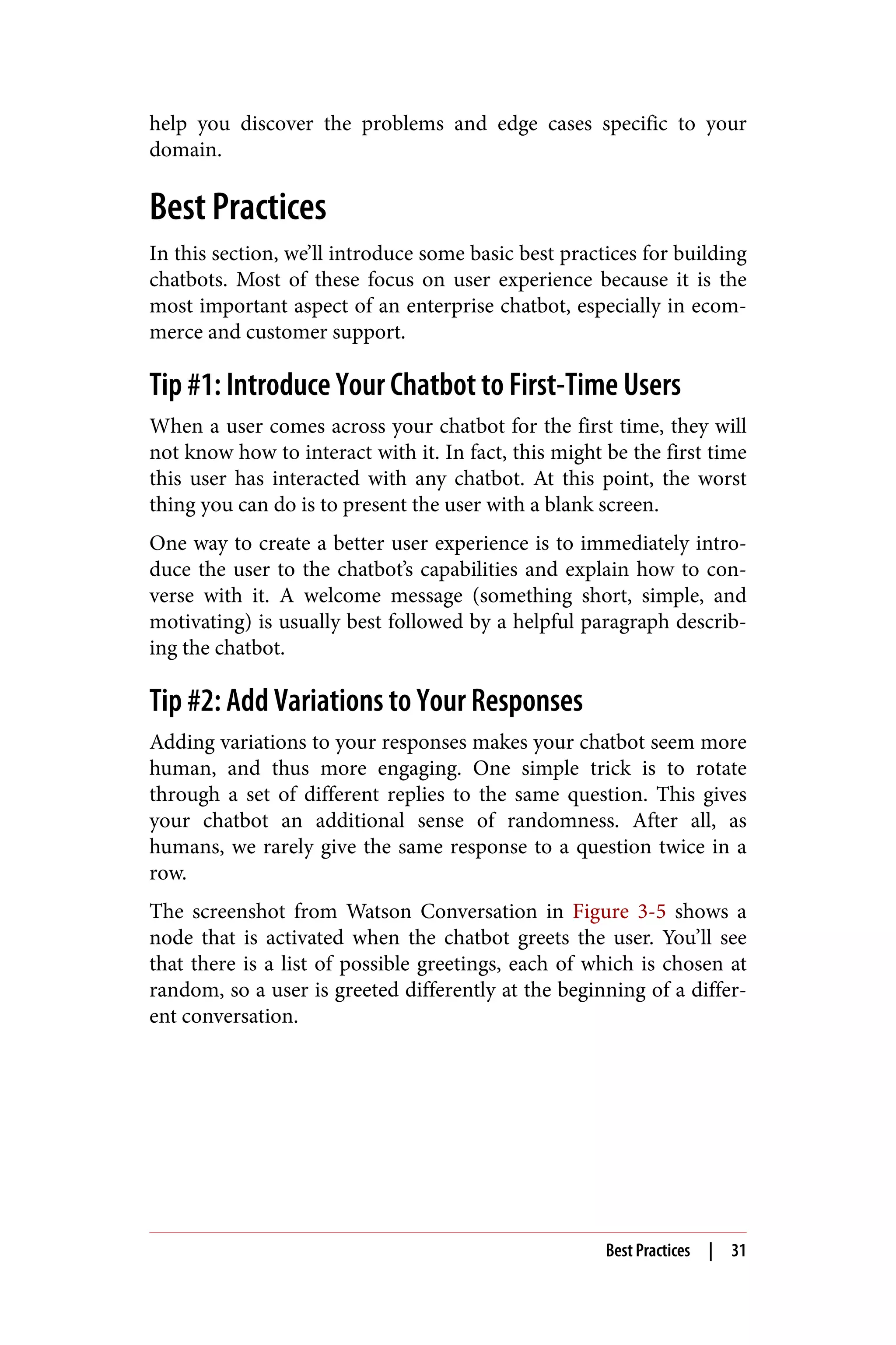 help you discover the problems and edge cases specific to your
domain.
Best Practices
In this section, we’ll introduce some basic best practices for building
chatbots. Most of these focus on user experience because it is the
most important aspect of an enterprise chatbot, especially in ecom‐
merce and customer support.
Tip #1: Introduce Your Chatbot to First-Time Users
When a user comes across your chatbot for the first time, they will
not know how to interact with it. In fact, this might be the first time
this user has interacted with any chatbot. At this point, the worst
thing you can do is to present the user with a blank screen.
One way to create a better user experience is to immediately intro‐
duce the user to the chatbot’s capabilities and explain how to con‐
verse with it. A welcome message (something short, simple, and
motivating) is usually best followed by a helpful paragraph describ‐
ing the chatbot.
Tip #2: Add Variations to Your Responses
Adding variations to your responses makes your chatbot seem more
human, and thus more engaging. One simple trick is to rotate
through a set of different replies to the same question. This gives
your chatbot an additional sense of randomness. After all, as
humans, we rarely give the same response to a question twice in a
row.
The screenshot from Watson Conversation in Figure 3-5 shows a
node that is activated when the chatbot greets the user. You’ll see
that there is a list of possible greetings, each of which is chosen at
random, so a user is greeted differently at the beginning of a differ‐
ent conversation.
Best Practices | 31
 