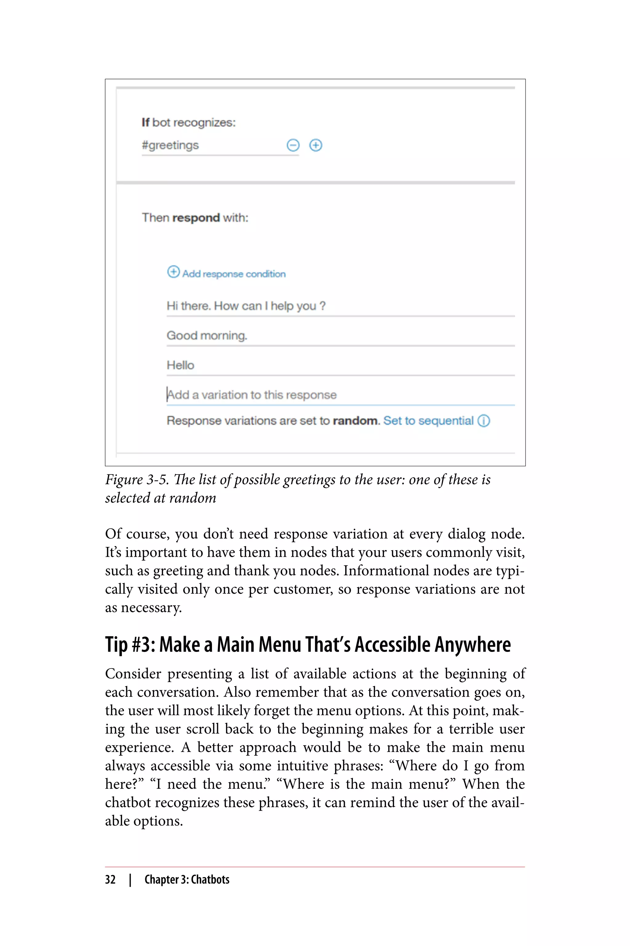 Figure 3-5. The list of possible greetings to the user: one of these is
selected at random
Of course, you don’t need response variation at every dialog node.
It’s important to have them in nodes that your users commonly visit,
such as greeting and thank you nodes. Informational nodes are typi‐
cally visited only once per customer, so response variations are not
as necessary.
Tip #3: Make a Main Menu That’s Accessible Anywhere
Consider presenting a list of available actions at the beginning of
each conversation. Also remember that as the conversation goes on,
the user will most likely forget the menu options. At this point, mak‐
ing the user scroll back to the beginning makes for a terrible user
experience. A better approach would be to make the main menu
always accessible via some intuitive phrases: “Where do I go from
here?” “I need the menu.” “Where is the main menu?” When the
chatbot recognizes these phrases, it can remind the user of the avail‐
able options.
32 | Chapter 3: Chatbots
 