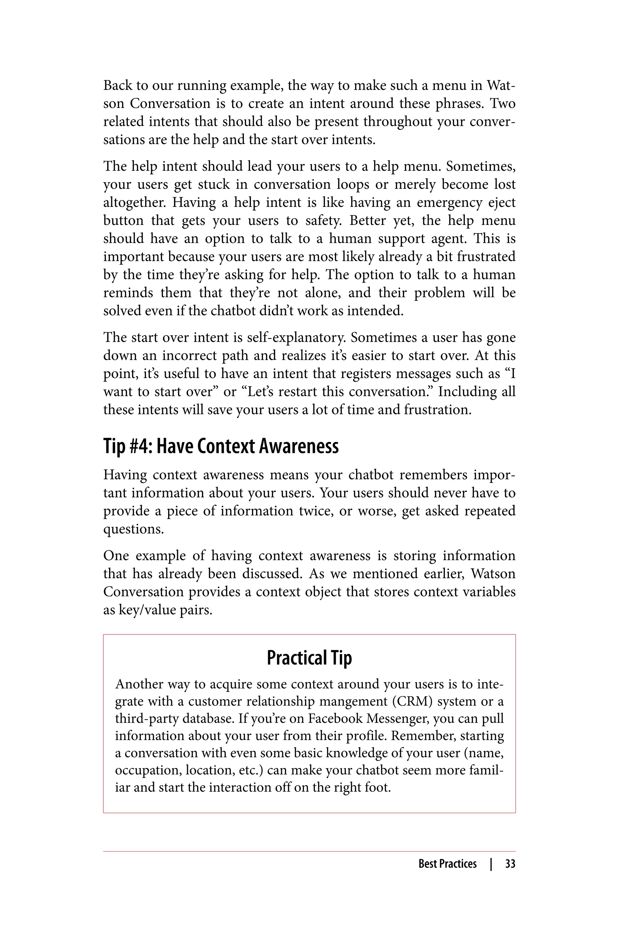 Back to our running example, the way to make such a menu in Wat‐
son Conversation is to create an intent around these phrases. Two
related intents that should also be present throughout your conver‐
sations are the help and the start over intents.
The help intent should lead your users to a help menu. Sometimes,
your users get stuck in conversation loops or merely become lost
altogether. Having a help intent is like having an emergency eject
button that gets your users to safety. Better yet, the help menu
should have an option to talk to a human support agent. This is
important because your users are most likely already a bit frustrated
by the time they’re asking for help. The option to talk to a human
reminds them that they’re not alone, and their problem will be
solved even if the chatbot didn’t work as intended.
The start over intent is self-explanatory. Sometimes a user has gone
down an incorrect path and realizes it’s easier to start over. At this
point, it’s useful to have an intent that registers messages such as “I
want to start over” or “Let’s restart this conversation.” Including all
these intents will save your users a lot of time and frustration.
Tip #4: Have Context Awareness
Having context awareness means your chatbot remembers impor‐
tant information about your users. Your users should never have to
provide a piece of information twice, or worse, get asked repeated
questions.
One example of having context awareness is storing information
that has already been discussed. As we mentioned earlier, Watson
Conversation provides a context object that stores context variables
as key/value pairs.
Practical Tip
Another way to acquire some context around your users is to inte‐
grate with a customer relationship mangement (CRM) system or a
third-party database. If you’re on Facebook Messenger, you can pull
information about your user from their profile. Remember, starting
a conversation with even some basic knowledge of your user (name,
occupation, location, etc.) can make your chatbot seem more famil‐
iar and start the interaction off on the right foot.
Best Practices | 33
 