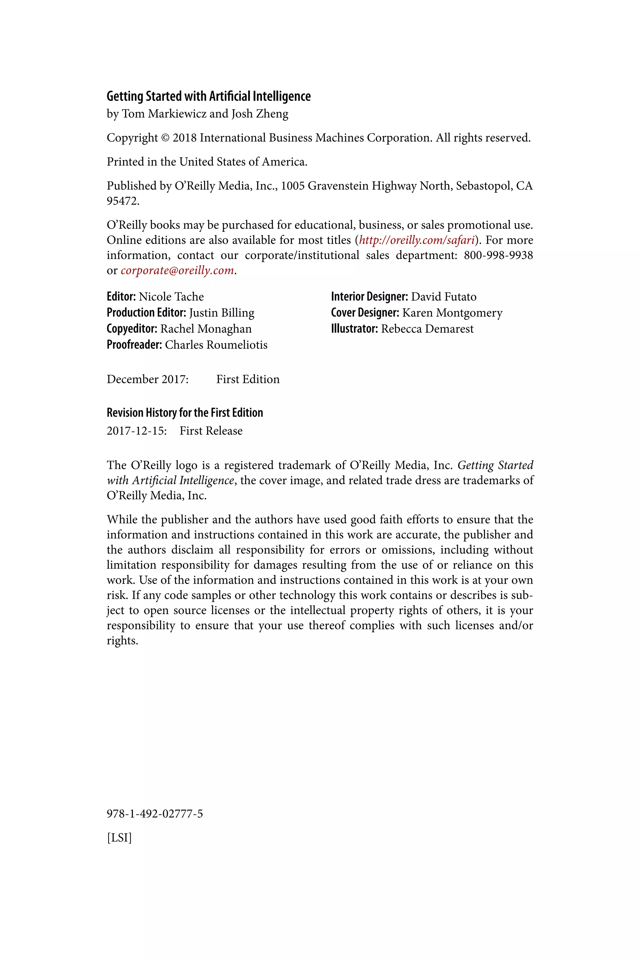 978-1-492-02777-5
[LSI]
Getting Started with Artificial Intelligence
by Tom Markiewicz and Josh Zheng
Copyright © 2018 International Business Machines Corporation. All rights reserved.
Printed in the United States of America.
Published by O’Reilly Media, Inc., 1005 Gravenstein Highway North, Sebastopol, CA
95472.
O’Reilly books may be purchased for educational, business, or sales promotional use.
Online editions are also available for most titles (http://oreilly.com/safari). For more
information, contact our corporate/institutional sales department: 800-998-9938
or corporate@oreilly.com.
Editor: Nicole Tache
Production Editor: Justin Billing
Copyeditor: Rachel Monaghan
Proofreader: Charles Roumeliotis
Interior Designer: David Futato
Cover Designer: Karen Montgomery
Illustrator: Rebecca Demarest
December 2017: First Edition
Revision History for the First Edition
2017-12-15: First Release
The O’Reilly logo is a registered trademark of O’Reilly Media, Inc. Getting Started
with Artificial Intelligence, the cover image, and related trade dress are trademarks of
O’Reilly Media, Inc.
While the publisher and the authors have used good faith efforts to ensure that the
information and instructions contained in this work are accurate, the publisher and
the authors disclaim all responsibility for errors or omissions, including without
limitation responsibility for damages resulting from the use of or reliance on this
work. Use of the information and instructions contained in this work is at your own
risk. If any code samples or other technology this work contains or describes is sub‐
ject to open source licenses or the intellectual property rights of others, it is your
responsibility to ensure that your use thereof complies with such licenses and/or
rights.
 