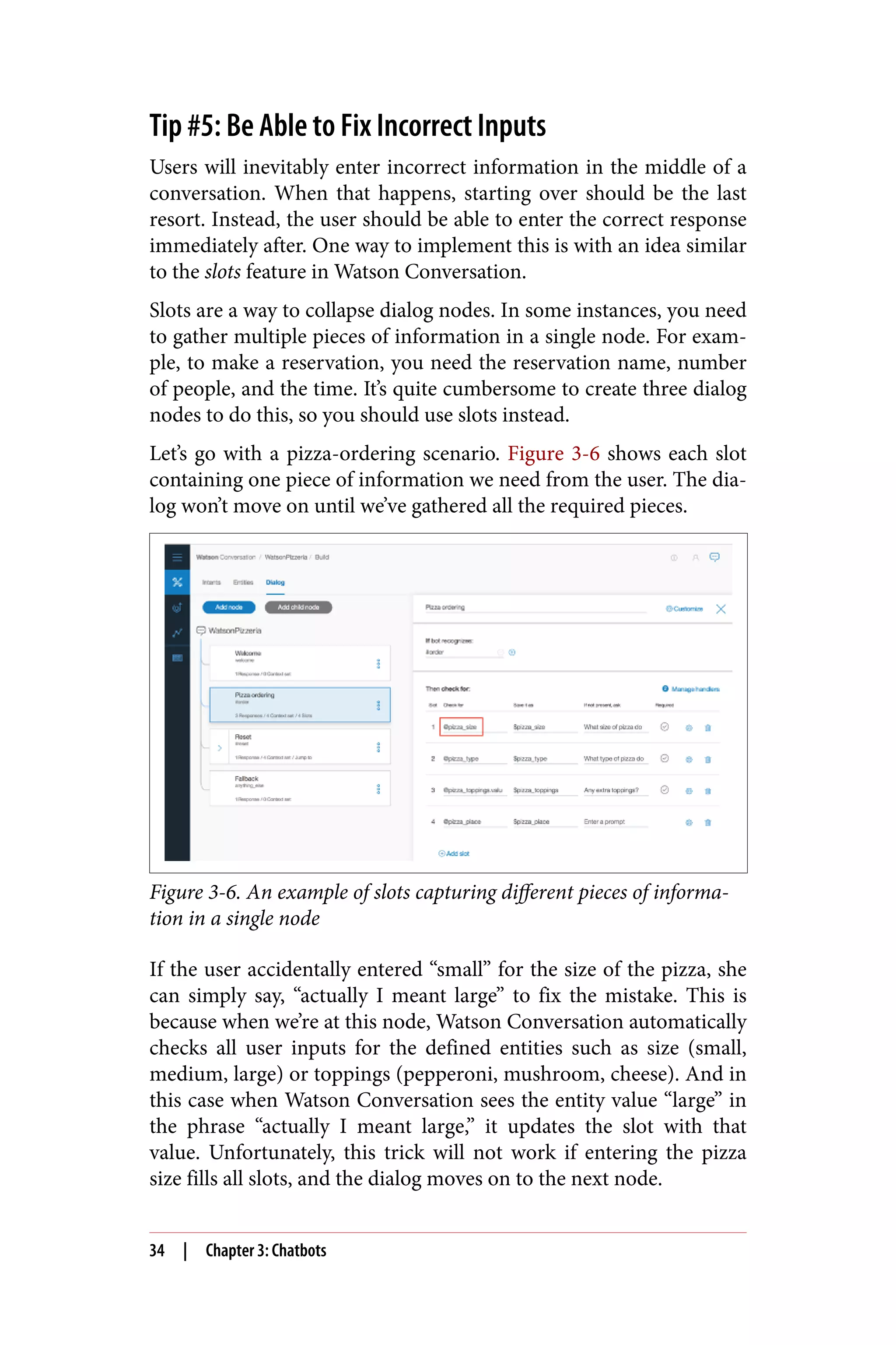 Tip #5: Be Able to Fix Incorrect Inputs
Users will inevitably enter incorrect information in the middle of a
conversation. When that happens, starting over should be the last
resort. Instead, the user should be able to enter the correct response
immediately after. One way to implement this is with an idea similar
to the slots feature in Watson Conversation.
Slots are a way to collapse dialog nodes. In some instances, you need
to gather multiple pieces of information in a single node. For exam‐
ple, to make a reservation, you need the reservation name, number
of people, and the time. It’s quite cumbersome to create three dialog
nodes to do this, so you should use slots instead.
Let’s go with a pizza-ordering scenario. Figure 3-6 shows each slot
containing one piece of information we need from the user. The dia‐
log won’t move on until we’ve gathered all the required pieces.
Figure 3-6. An example of slots capturing different pieces of informa‐
tion in a single node
If the user accidentally entered “small” for the size of the pizza, she
can simply say, “actually I meant large” to fix the mistake. This is
because when we’re at this node, Watson Conversation automatically
checks all user inputs for the defined entities such as size (small,
medium, large) or toppings (pepperoni, mushroom, cheese). And in
this case when Watson Conversation sees the entity value “large” in
the phrase “actually I meant large,” it updates the slot with that
value. Unfortunately, this trick will not work if entering the pizza
size fills all slots, and the dialog moves on to the next node.
34 | Chapter 3: Chatbots
 