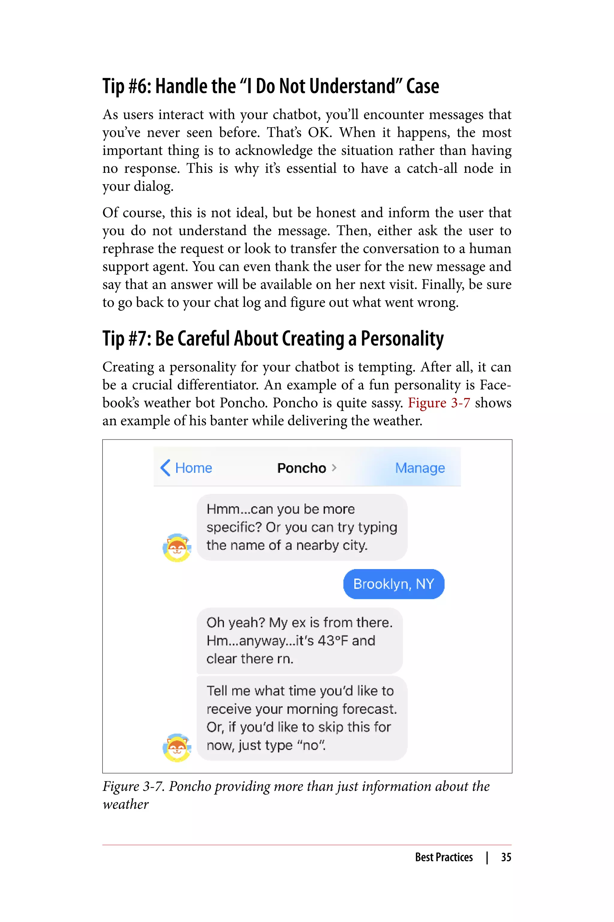 Tip #6: Handle the “I Do Not Understand” Case
As users interact with your chatbot, you’ll encounter messages that
you’ve never seen before. That’s OK. When it happens, the most
important thing is to acknowledge the situation rather than having
no response. This is why it’s essential to have a catch-all node in
your dialog.
Of course, this is not ideal, but be honest and inform the user that
you do not understand the message. Then, either ask the user to
rephrase the request or look to transfer the conversation to a human
support agent. You can even thank the user for the new message and
say that an answer will be available on her next visit. Finally, be sure
to go back to your chat log and figure out what went wrong.
Tip #7: Be Careful About Creating a Personality
Creating a personality for your chatbot is tempting. After all, it can
be a crucial differentiator. An example of a fun personality is Face‐
book’s weather bot Poncho. Poncho is quite sassy. Figure 3-7 shows
an example of his banter while delivering the weather.
Figure 3-7. Poncho providing more than just information about the
weather
Best Practices | 35
 
