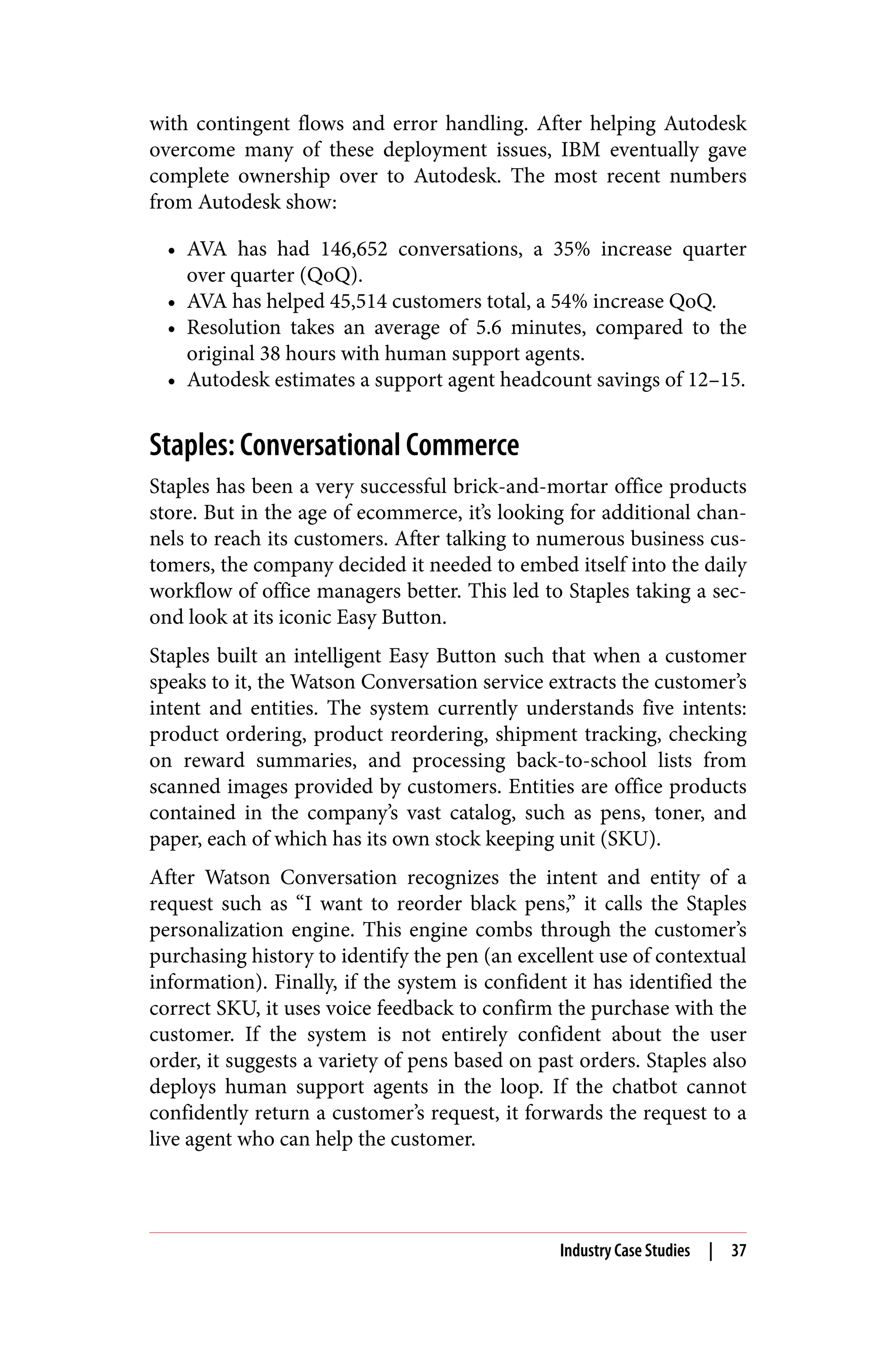 with contingent flows and error handling. After helping Autodesk
overcome many of these deployment issues, IBM eventually gave
complete ownership over to Autodesk. The most recent numbers
from Autodesk show:
• AVA has had 146,652 conversations, a 35% increase quarter
over quarter (QoQ).
• AVA has helped 45,514 customers total, a 54% increase QoQ.
• Resolution takes an average of 5.6 minutes, compared to the
original 38 hours with human support agents.
• Autodesk estimates a support agent headcount savings of 12–15.
Staples: Conversational Commerce
Staples has been a very successful brick-and-mortar office products
store. But in the age of ecommerce, it’s looking for additional chan‐
nels to reach its customers. After talking to numerous business cus‐
tomers, the company decided it needed to embed itself into the daily
workflow of office managers better. This led to Staples taking a sec‐
ond look at its iconic Easy Button.
Staples built an intelligent Easy Button such that when a customer
speaks to it, the Watson Conversation service extracts the customer’s
intent and entities. The system currently understands five intents:
product ordering, product reordering, shipment tracking, checking
on reward summaries, and processing back-to-school lists from
scanned images provided by customers. Entities are office products
contained in the company’s vast catalog, such as pens, toner, and
paper, each of which has its own stock keeping unit (SKU).
After Watson Conversation recognizes the intent and entity of a
request such as “I want to reorder black pens,” it calls the Staples
personalization engine. This engine combs through the customer’s
purchasing history to identify the pen (an excellent use of contextual
information). Finally, if the system is confident it has identified the
correct SKU, it uses voice feedback to confirm the purchase with the
customer. If the system is not entirely confident about the user
order, it suggests a variety of pens based on past orders. Staples also
deploys human support agents in the loop. If the chatbot cannot
confidently return a customer’s request, it forwards the request to a
live agent who can help the customer.
Industry Case Studies | 37
 