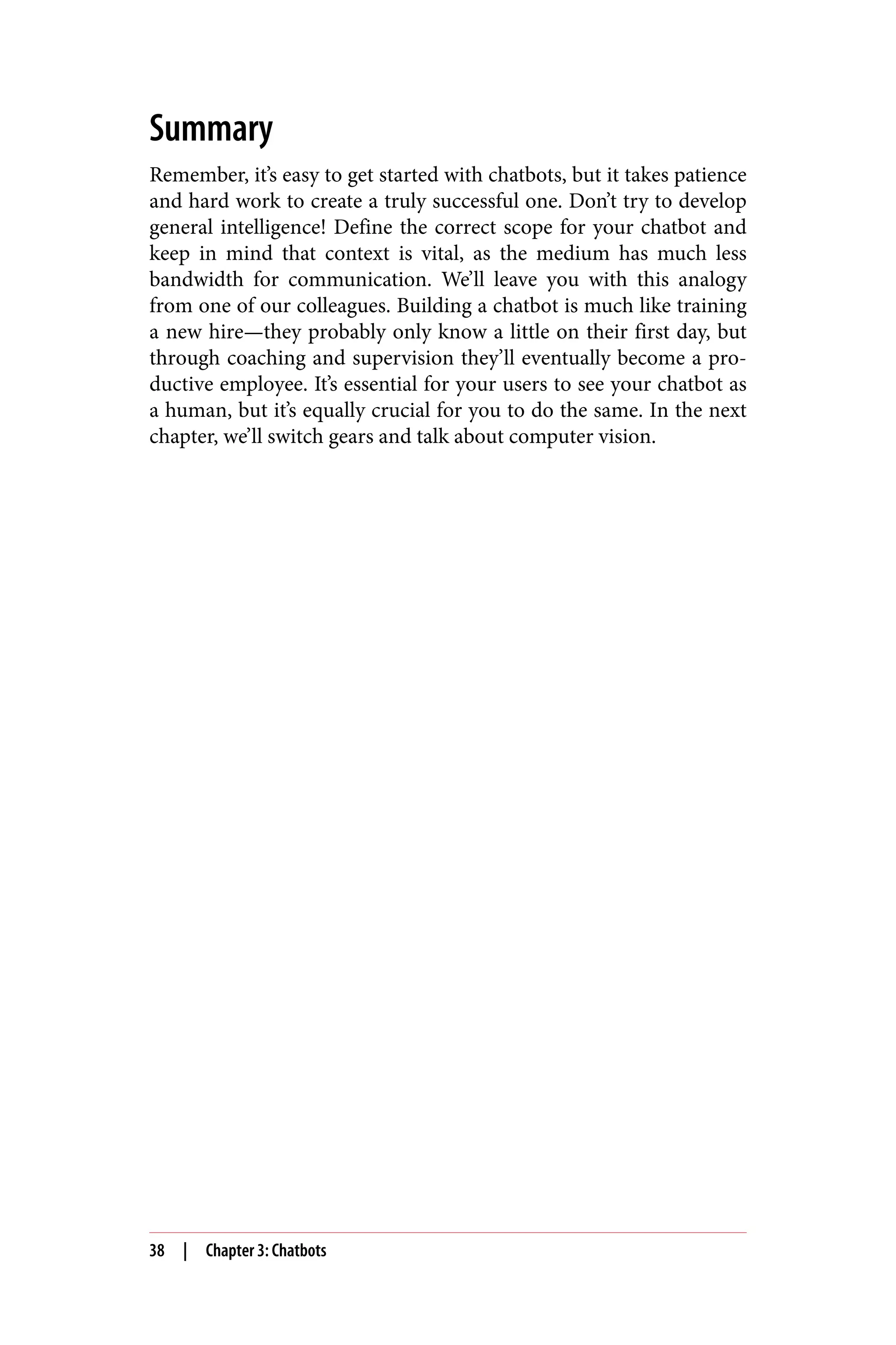 Summary
Remember, it’s easy to get started with chatbots, but it takes patience
and hard work to create a truly successful one. Don’t try to develop
general intelligence! Define the correct scope for your chatbot and
keep in mind that context is vital, as the medium has much less
bandwidth for communication. We’ll leave you with this analogy
from one of our colleagues. Building a chatbot is much like training
a new hire—they probably only know a little on their first day, but
through coaching and supervision they’ll eventually become a pro‐
ductive employee. It’s essential for your users to see your chatbot as
a human, but it’s equally crucial for you to do the same. In the next
chapter, we’ll switch gears and talk about computer vision.
38 | Chapter 3: Chatbots
 