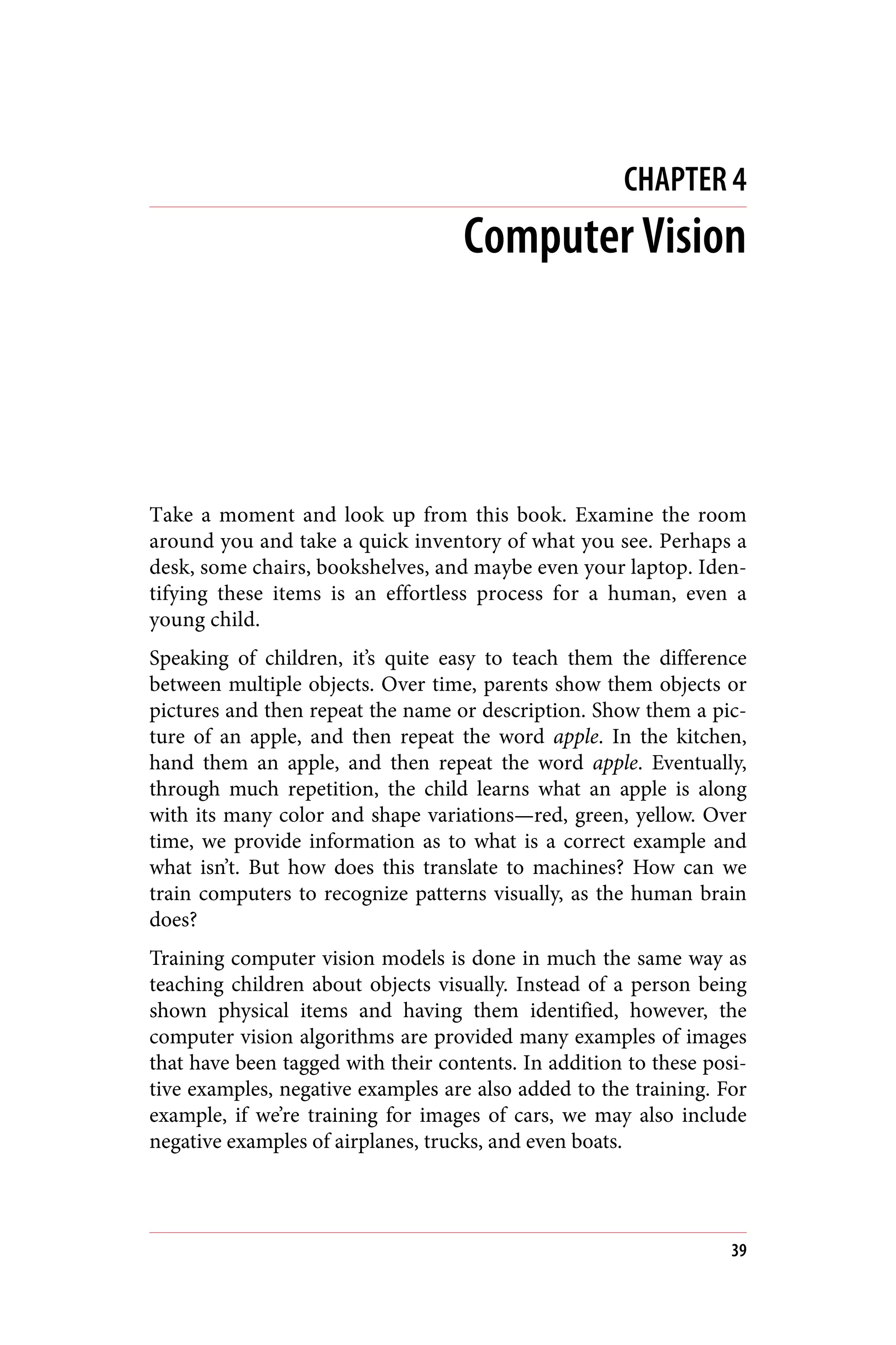 CHAPTER 4
Computer Vision
Take a moment and look up from this book. Examine the room
around you and take a quick inventory of what you see. Perhaps a
desk, some chairs, bookshelves, and maybe even your laptop. Iden‐
tifying these items is an effortless process for a human, even a
young child.
Speaking of children, it’s quite easy to teach them the difference
between multiple objects. Over time, parents show them objects or
pictures and then repeat the name or description. Show them a pic‐
ture of an apple, and then repeat the word apple. In the kitchen,
hand them an apple, and then repeat the word apple. Eventually,
through much repetition, the child learns what an apple is along
with its many color and shape variations—red, green, yellow. Over
time, we provide information as to what is a correct example and
what isn’t. But how does this translate to machines? How can we
train computers to recognize patterns visually, as the human brain
does?
Training computer vision models is done in much the same way as
teaching children about objects visually. Instead of a person being
shown physical items and having them identified, however, the
computer vision algorithms are provided many examples of images
that have been tagged with their contents. In addition to these posi‐
tive examples, negative examples are also added to the training. For
example, if we’re training for images of cars, we may also include
negative examples of airplanes, trucks, and even boats.
39
 