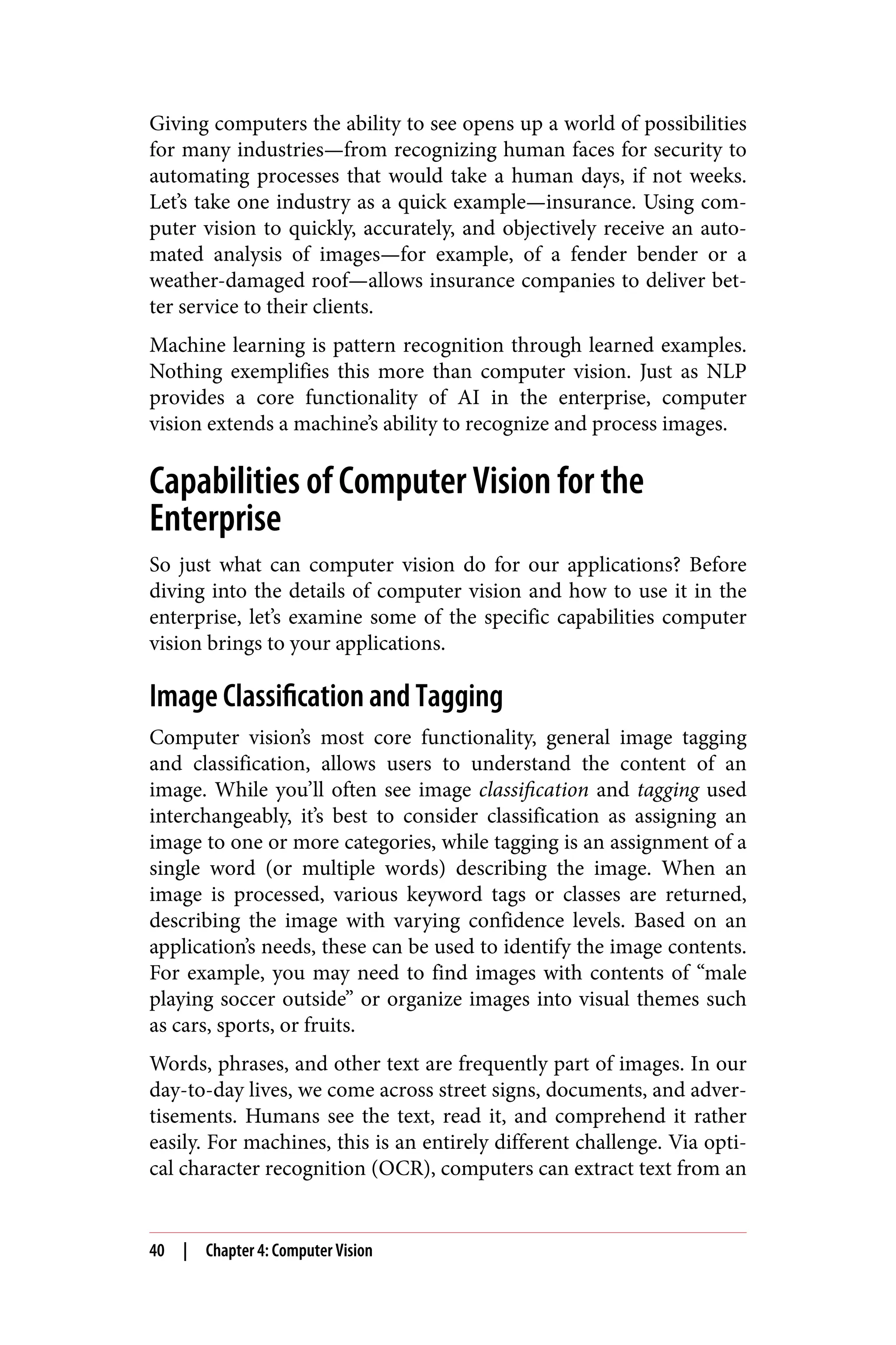 Giving computers the ability to see opens up a world of possibilities
for many industries—from recognizing human faces for security to
automating processes that would take a human days, if not weeks.
Let’s take one industry as a quick example—insurance. Using com‐
puter vision to quickly, accurately, and objectively receive an auto‐
mated analysis of images—for example, of a fender bender or a
weather-damaged roof—allows insurance companies to deliver bet‐
ter service to their clients.
Machine learning is pattern recognition through learned examples.
Nothing exemplifies this more than computer vision. Just as NLP
provides a core functionality of AI in the enterprise, computer
vision extends a machine’s ability to recognize and process images.
Capabilities of Computer Vision for the
Enterprise
So just what can computer vision do for our applications? Before
diving into the details of computer vision and how to use it in the
enterprise, let’s examine some of the specific capabilities computer
vision brings to your applications.
Image Classification and Tagging
Computer vision’s most core functionality, general image tagging
and classification, allows users to understand the content of an
image. While you’ll often see image classification and tagging used
interchangeably, it’s best to consider classification as assigning an
image to one or more categories, while tagging is an assignment of a
single word (or multiple words) describing the image. When an
image is processed, various keyword tags or classes are returned,
describing the image with varying confidence levels. Based on an
application’s needs, these can be used to identify the image contents.
For example, you may need to find images with contents of “male
playing soccer outside” or organize images into visual themes such
as cars, sports, or fruits.
Words, phrases, and other text are frequently part of images. In our
day-to-day lives, we come across street signs, documents, and adver‐
tisements. Humans see the text, read it, and comprehend it rather
easily. For machines, this is an entirely different challenge. Via opti‐
cal character recognition (OCR), computers can extract text from an
40 | Chapter 4: Computer Vision
 