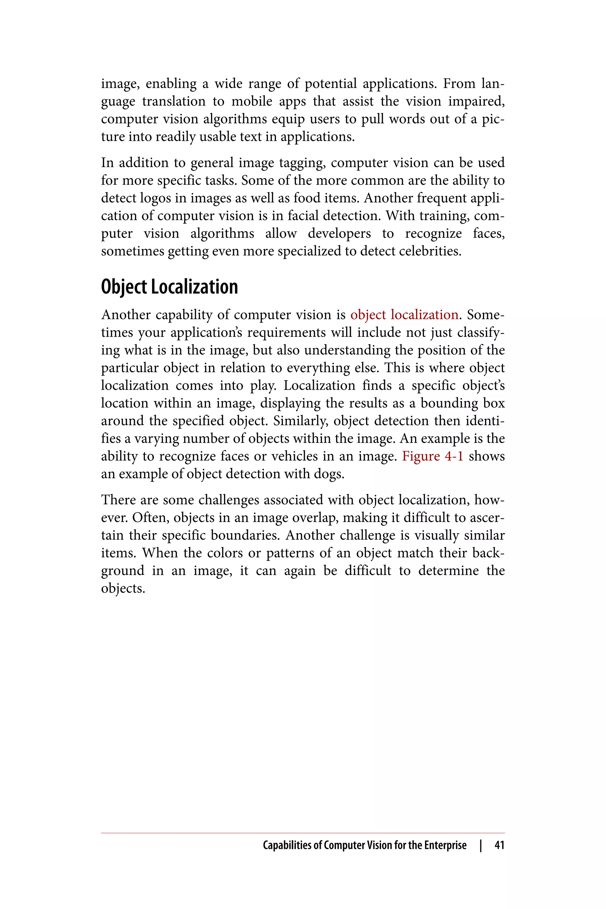 image, enabling a wide range of potential applications. From lan‐
guage translation to mobile apps that assist the vision impaired,
computer vision algorithms equip users to pull words out of a pic‐
ture into readily usable text in applications.
In addition to general image tagging, computer vision can be used
for more specific tasks. Some of the more common are the ability to
detect logos in images as well as food items. Another frequent appli‐
cation of computer vision is in facial detection. With training, com‐
puter vision algorithms allow developers to recognize faces,
sometimes getting even more specialized to detect celebrities.
Object Localization
Another capability of computer vision is object localization. Some‐
times your application’s requirements will include not just classify‐
ing what is in the image, but also understanding the position of the
particular object in relation to everything else. This is where object
localization comes into play. Localization finds a specific object’s
location within an image, displaying the results as a bounding box
around the specified object. Similarly, object detection then identi‐
fies a varying number of objects within the image. An example is the
ability to recognize faces or vehicles in an image. Figure 4-1 shows
an example of object detection with dogs.
There are some challenges associated with object localization, how‐
ever. Often, objects in an image overlap, making it difficult to ascer‐
tain their specific boundaries. Another challenge is visually similar
items. When the colors or patterns of an object match their back‐
ground in an image, it can again be difficult to determine the
objects.
Capabilities of Computer Vision for the Enterprise | 41
 