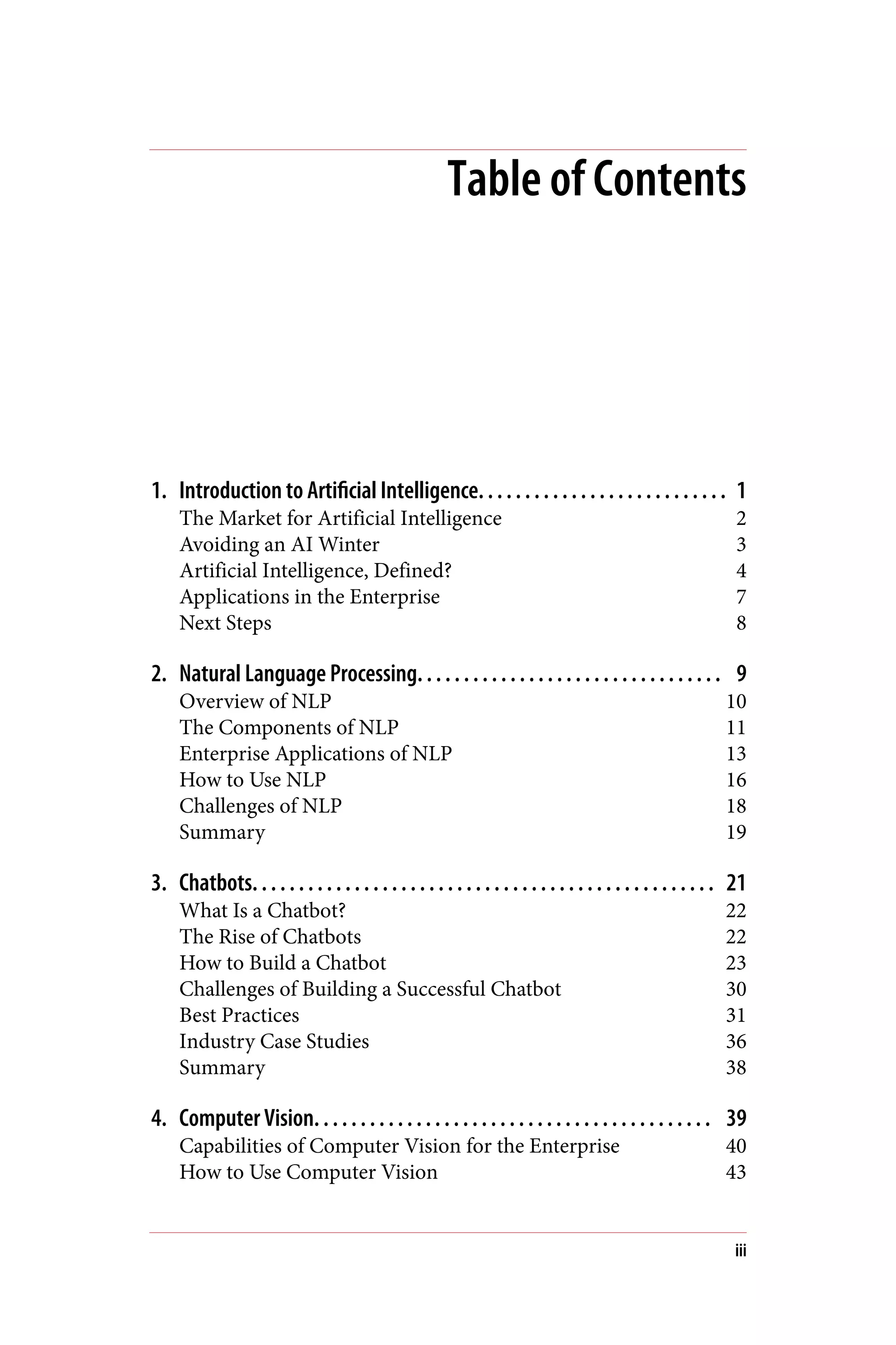 Table of Contents
1. Introduction to Artificial Intelligence. . . . . . . . . . . . . . . . . . . . . . . . . . . 1
The Market for Artificial Intelligence 2
Avoiding an AI Winter 3
Artificial Intelligence, Defined? 4
Applications in the Enterprise 7
Next Steps 8
2. Natural Language Processing. . . . . . . . . . . . . . . . . . . . . . . . . . . . . . . . . 9
Overview of NLP 10
The Components of NLP 11
Enterprise Applications of NLP 13
How to Use NLP 16
Challenges of NLP 18
Summary 19
3. Chatbots. . . . . . . . . . . . . . . . . . . . . . . . . . . . . . . . . . . . . . . . . . . . . . . . . . 21
What Is a Chatbot? 22
The Rise of Chatbots 22
How to Build a Chatbot 23
Challenges of Building a Successful Chatbot 30
Best Practices 31
Industry Case Studies 36
Summary 38
4. Computer Vision. . . . . . . . . . . . . . . . . . . . . . . . . . . . . . . . . . . . . . . . . . . 39
Capabilities of Computer Vision for the Enterprise 40
How to Use Computer Vision 43
iii
 