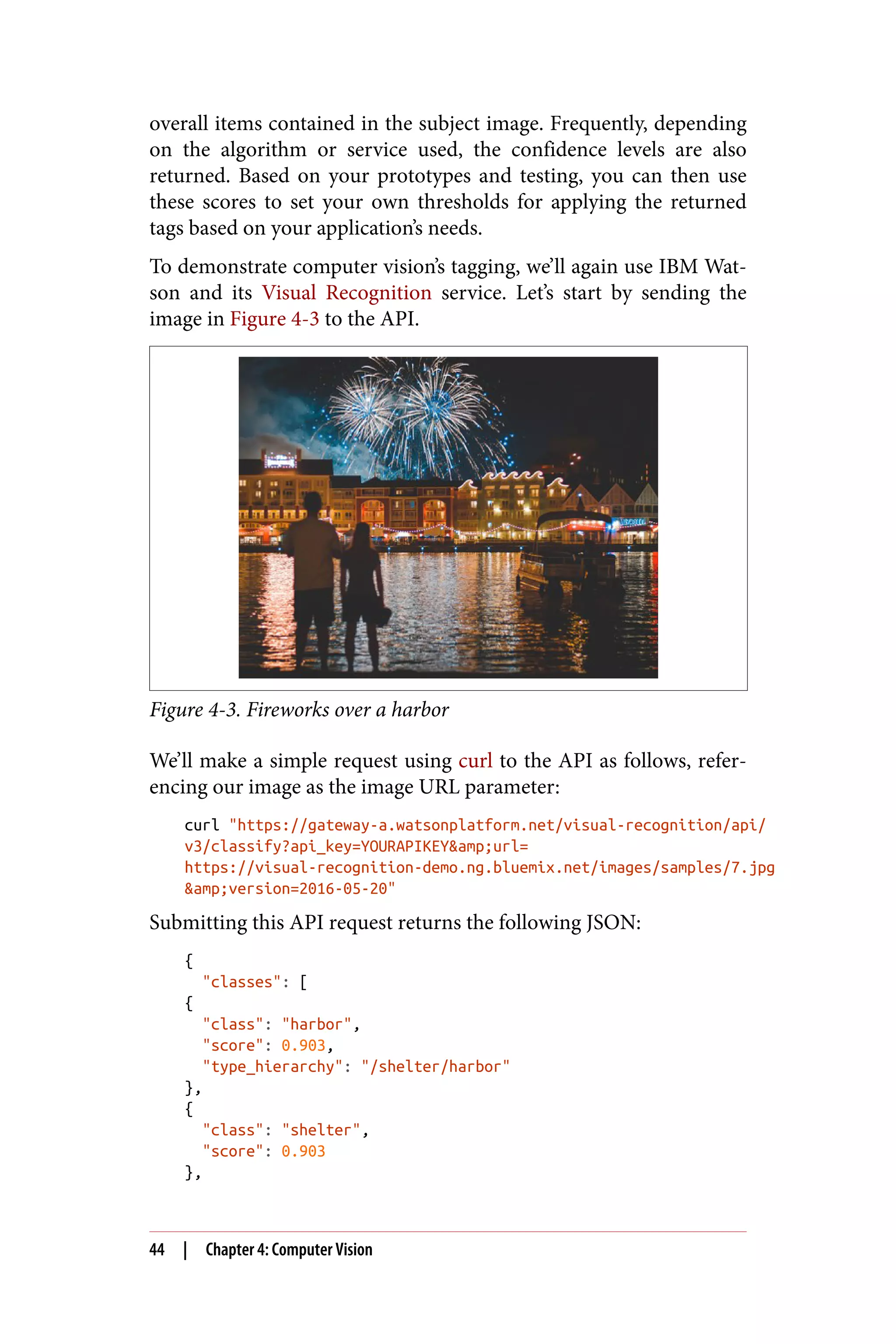 overall items contained in the subject image. Frequently, depending
on the algorithm or service used, the confidence levels are also
returned. Based on your prototypes and testing, you can then use
these scores to set your own thresholds for applying the returned
tags based on your application’s needs.
To demonstrate computer vision’s tagging, we’ll again use IBM Wat‐
son and its Visual Recognition service. Let’s start by sending the
image in Figure 4-3 to the API.
Figure 4-3. Fireworks over a harbor
We’ll make a simple request using curl to the API as follows, refer‐
encing our image as the image URL parameter:
curl "https://gateway-a.watsonplatform.net/visual-recognition/api/
v3/classify?api_key=YOURAPIKEY&amp;url=
https://visual-recognition-demo.ng.bluemix.net/images/samples/7.jpg
&amp;version=2016-05-20"
Submitting this API request returns the following JSON:
{
"classes": [
{
"class": "harbor",
"score": 0.903,
"type_hierarchy": "/shelter/harbor"
},
{
"class": "shelter",
"score": 0.903
},
44 | Chapter 4: Computer Vision
 