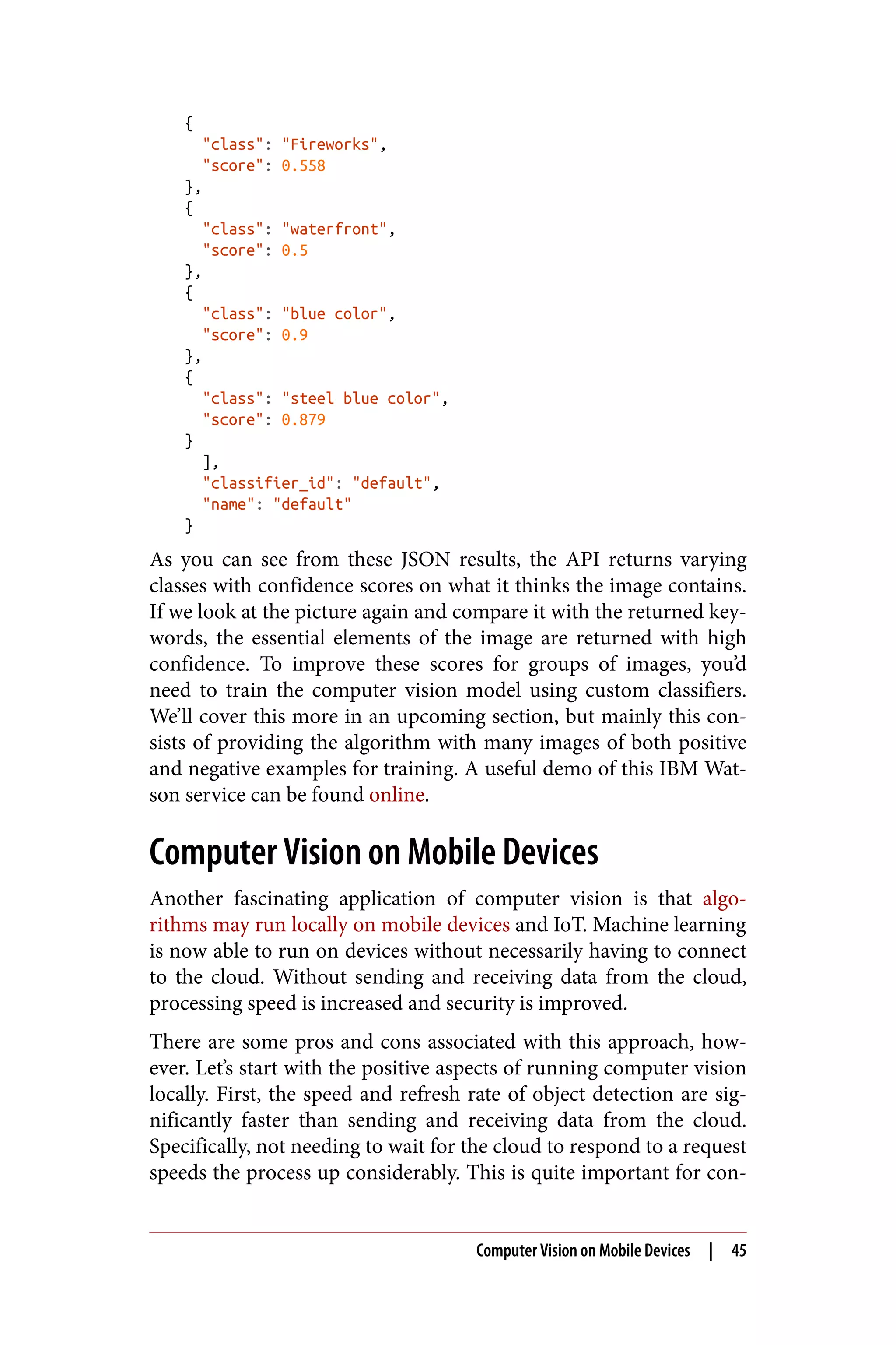 {
"class": "Fireworks",
"score": 0.558
},
{
"class": "waterfront",
"score": 0.5
},
{
"class": "blue color",
"score": 0.9
},
{
"class": "steel blue color",
"score": 0.879
}
],
"classifier_id": "default",
"name": "default"
}
As you can see from these JSON results, the API returns varying
classes with confidence scores on what it thinks the image contains.
If we look at the picture again and compare it with the returned key‐
words, the essential elements of the image are returned with high
confidence. To improve these scores for groups of images, you’d
need to train the computer vision model using custom classifiers.
We’ll cover this more in an upcoming section, but mainly this con‐
sists of providing the algorithm with many images of both positive
and negative examples for training. A useful demo of this IBM Wat‐
son service can be found online.
Computer Vision on Mobile Devices
Another fascinating application of computer vision is that algo‐
rithms may run locally on mobile devices and IoT. Machine learning
is now able to run on devices without necessarily having to connect
to the cloud. Without sending and receiving data from the cloud,
processing speed is increased and security is improved.
There are some pros and cons associated with this approach, how‐
ever. Let’s start with the positive aspects of running computer vision
locally. First, the speed and refresh rate of object detection are sig‐
nificantly faster than sending and receiving data from the cloud.
Specifically, not needing to wait for the cloud to respond to a request
speeds the process up considerably. This is quite important for con‐
Computer Vision on Mobile Devices | 45
 