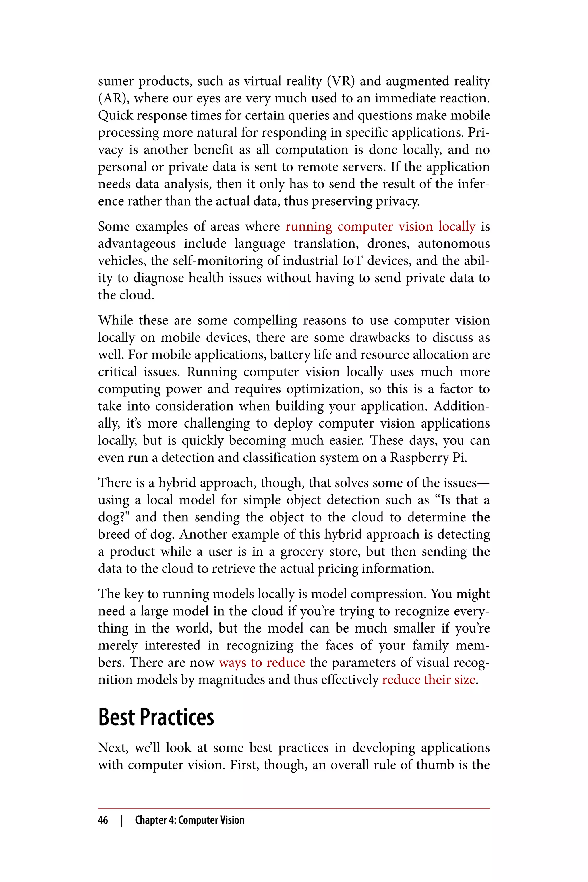 sumer products, such as virtual reality (VR) and augmented reality
(AR), where our eyes are very much used to an immediate reaction.
Quick response times for certain queries and questions make mobile
processing more natural for responding in specific applications. Pri‐
vacy is another benefit as all computation is done locally, and no
personal or private data is sent to remote servers. If the application
needs data analysis, then it only has to send the result of the infer‐
ence rather than the actual data, thus preserving privacy.
Some examples of areas where running computer vision locally is
advantageous include language translation, drones, autonomous
vehicles, the self-monitoring of industrial IoT devices, and the abil‐
ity to diagnose health issues without having to send private data to
the cloud.
While these are some compelling reasons to use computer vision
locally on mobile devices, there are some drawbacks to discuss as
well. For mobile applications, battery life and resource allocation are
critical issues. Running computer vision locally uses much more
computing power and requires optimization, so this is a factor to
take into consideration when building your application. Addition‐
ally, it’s more challenging to deploy computer vision applications
locally, but is quickly becoming much easier. These days, you can
even run a detection and classification system on a Raspberry Pi.
There is a hybrid approach, though, that solves some of the issues—
using a local model for simple object detection such as “Is that a
dog?" and then sending the object to the cloud to determine the
breed of dog. Another example of this hybrid approach is detecting
a product while a user is in a grocery store, but then sending the
data to the cloud to retrieve the actual pricing information.
The key to running models locally is model compression. You might
need a large model in the cloud if you’re trying to recognize every‐
thing in the world, but the model can be much smaller if you’re
merely interested in recognizing the faces of your family mem‐
bers. There are now ways to reduce the parameters of visual recog‐
nition models by magnitudes and thus effectively reduce their size.
Best Practices
Next, we’ll look at some best practices in developing applications
with computer vision. First, though, an overall rule of thumb is the
46 | Chapter 4: Computer Vision
 