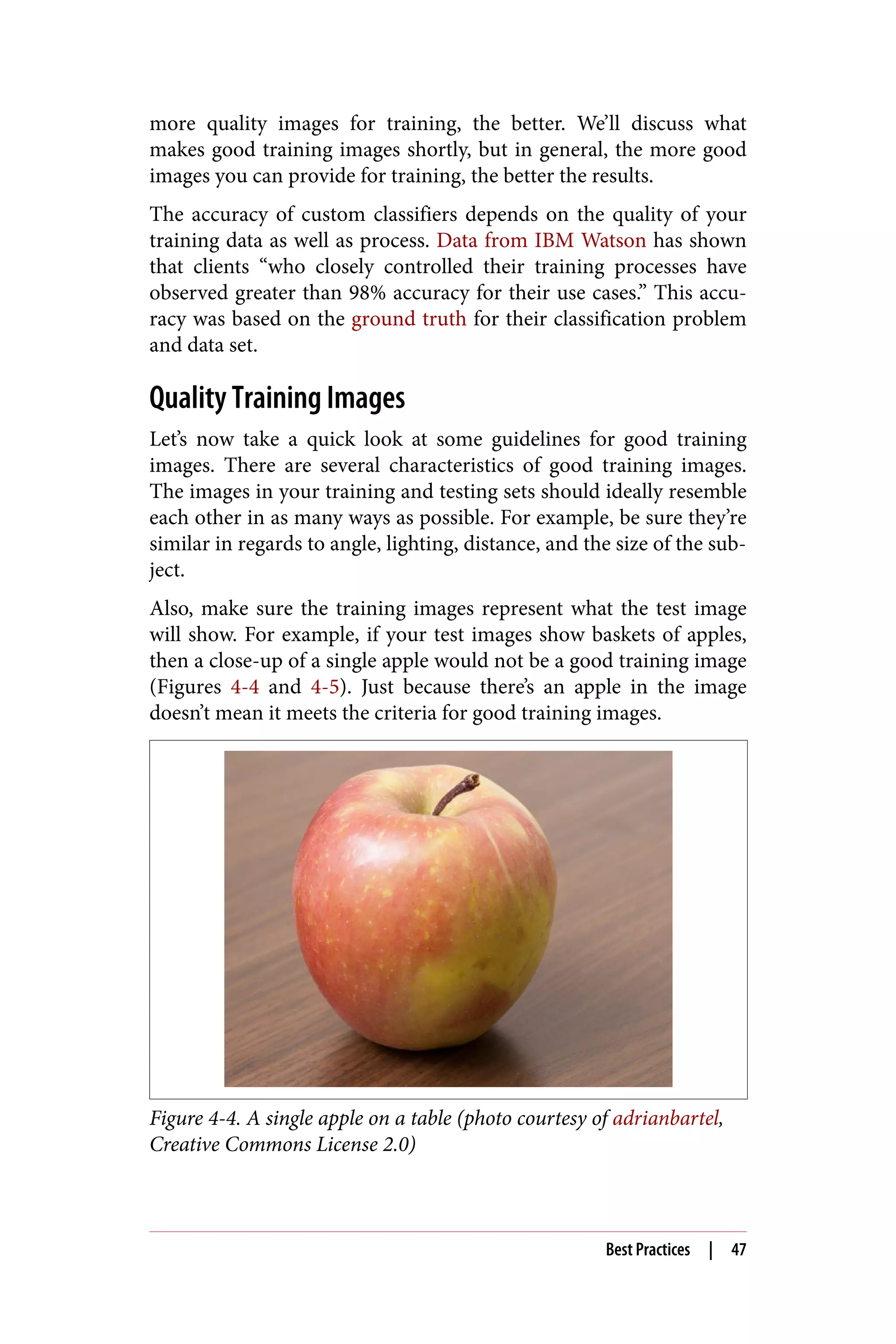 more quality images for training, the better. We’ll discuss what
makes good training images shortly, but in general, the more good
images you can provide for training, the better the results.
The accuracy of custom classifiers depends on the quality of your
training data as well as process. Data from IBM Watson has shown
that clients “who closely controlled their training processes have
observed greater than 98% accuracy for their use cases.” This accu‐
racy was based on the ground truth for their classification problem
and data set.
Quality Training Images
Let’s now take a quick look at some guidelines for good training
images. There are several characteristics of good training images.
The images in your training and testing sets should ideally resemble
each other in as many ways as possible. For example, be sure they’re
similar in regards to angle, lighting, distance, and the size of the sub‐
ject.
Also, make sure the training images represent what the test image
will show. For example, if your test images show baskets of apples,
then a close-up of a single apple would not be a good training image
(Figures 4-4 and 4-5). Just because there’s an apple in the image
doesn’t mean it meets the criteria for good training images.
Figure 4-4. A single apple on a table (photo courtesy of adrianbartel,
Creative Commons License 2.0)
Best Practices | 47
 