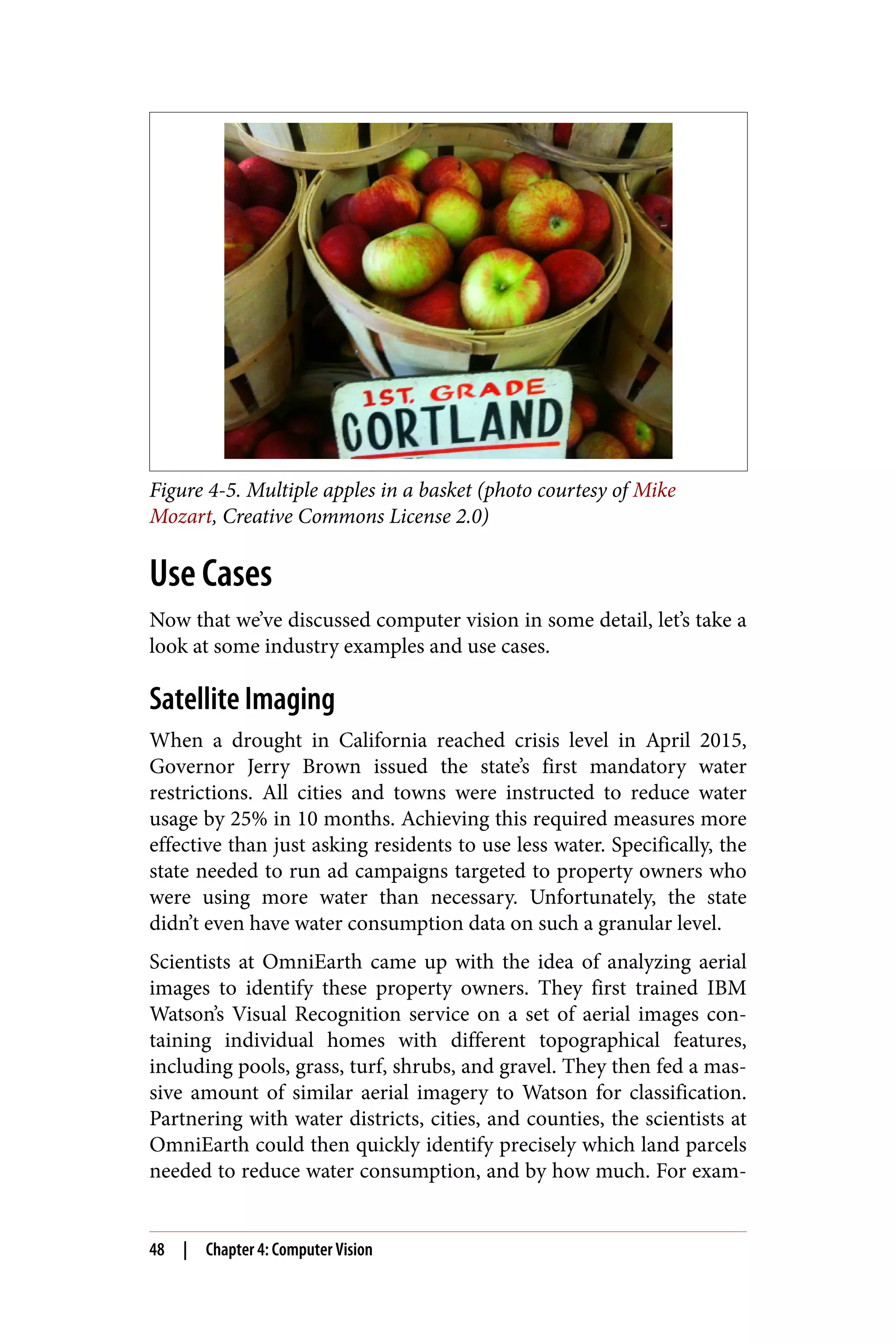Figure 4-5. Multiple apples in a basket (photo courtesy of Mike
Mozart, Creative Commons License 2.0)
Use Cases
Now that we’ve discussed computer vision in some detail, let’s take a
look at some industry examples and use cases.
Satellite Imaging
When a drought in California reached crisis level in April 2015,
Governor Jerry Brown issued the state’s first mandatory water
restrictions. All cities and towns were instructed to reduce water
usage by 25% in 10 months. Achieving this required measures more
effective than just asking residents to use less water. Specifically, the
state needed to run ad campaigns targeted to property owners who
were using more water than necessary. Unfortunately, the state
didn’t even have water consumption data on such a granular level.
Scientists at OmniEarth came up with the idea of analyzing aerial
images to identify these property owners. They first trained IBM
Watson’s Visual Recognition service on a set of aerial images con‐
taining individual homes with different topographical features,
including pools, grass, turf, shrubs, and gravel. They then fed a mas‐
sive amount of similar aerial imagery to Watson for classification.
Partnering with water districts, cities, and counties, the scientists at
OmniEarth could then quickly identify precisely which land parcels
needed to reduce water consumption, and by how much. For exam‐
48 | Chapter 4: Computer Vision
 