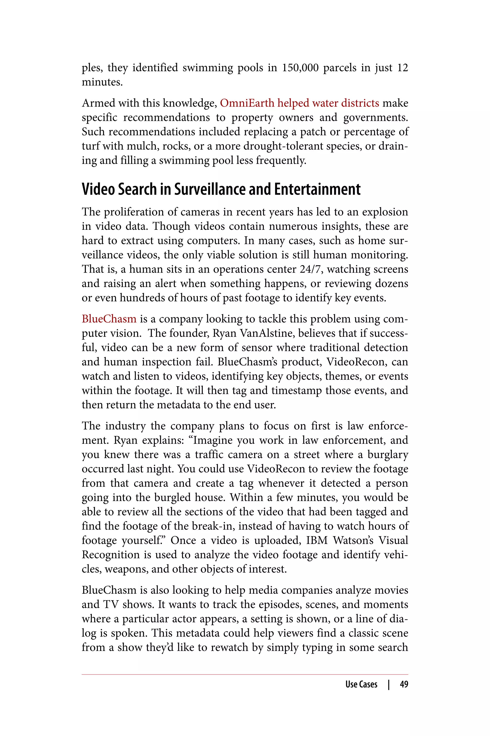 ples, they identified swimming pools in 150,000 parcels in just 12
minutes.
Armed with this knowledge, OmniEarth helped water districts make
specific recommendations to property owners and governments.
Such recommendations included replacing a patch or percentage of
turf with mulch, rocks, or a more drought-tolerant species, or drain‐
ing and filling a swimming pool less frequently.
Video Search in Surveillance and Entertainment
The proliferation of cameras in recent years has led to an explosion
in video data. Though videos contain numerous insights, these are
hard to extract using computers. In many cases, such as home sur‐
veillance videos, the only viable solution is still human monitoring.
That is, a human sits in an operations center 24/7, watching screens
and raising an alert when something happens, or reviewing dozens
or even hundreds of hours of past footage to identify key events.
BlueChasm is a company looking to tackle this problem using com‐
puter vision. The founder, Ryan VanAlstine, believes that if success‐
ful, video can be a new form of sensor where traditional detection
and human inspection fail. BlueChasm’s product, VideoRecon, can
watch and listen to videos, identifying key objects, themes, or events
within the footage. It will then tag and timestamp those events, and
then return the metadata to the end user.
The industry the company plans to focus on first is law enforce‐
ment. Ryan explains: “Imagine you work in law enforcement, and
you knew there was a traffic camera on a street where a burglary
occurred last night. You could use VideoRecon to review the footage
from that camera and create a tag whenever it detected a person
going into the burgled house. Within a few minutes, you would be
able to review all the sections of the video that had been tagged and
find the footage of the break-in, instead of having to watch hours of
footage yourself.” Once a video is uploaded, IBM Watson’s Visual
Recognition is used to analyze the video footage and identify vehi‐
cles, weapons, and other objects of interest.
BlueChasm is also looking to help media companies analyze movies
and TV shows. It wants to track the episodes, scenes, and moments
where a particular actor appears, a setting is shown, or a line of dia‐
log is spoken. This metadata could help viewers find a classic scene
from a show they’d like to rewatch by simply typing in some search
Use Cases | 49
 