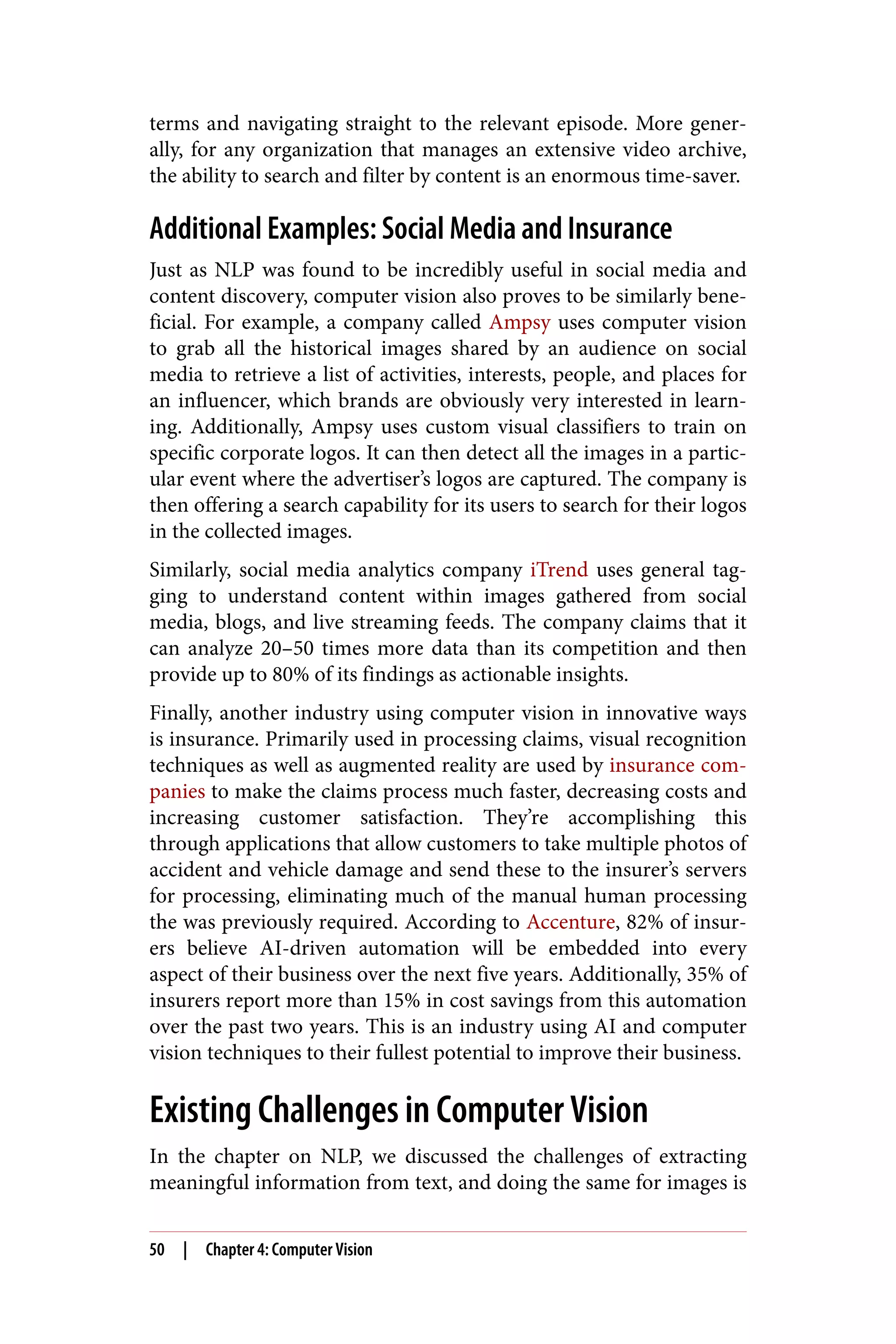 terms and navigating straight to the relevant episode. More gener‐
ally, for any organization that manages an extensive video archive,
the ability to search and filter by content is an enormous time-saver.
Additional Examples: Social Media and Insurance
Just as NLP was found to be incredibly useful in social media and
content discovery, computer vision also proves to be similarly bene‐
ficial. For example, a company called Ampsy uses computer vision
to grab all the historical images shared by an audience on social
media to retrieve a list of activities, interests, people, and places for
an influencer, which brands are obviously very interested in learn‐
ing. Additionally, Ampsy uses custom visual classifiers to train on
specific corporate logos. It can then detect all the images in a partic‐
ular event where the advertiser’s logos are captured. The company is
then offering a search capability for its users to search for their logos
in the collected images.
Similarly, social media analytics company iTrend uses general tag‐
ging to understand content within images gathered from social
media, blogs, and live streaming feeds. The company claims that it
can analyze 20–50 times more data than its competition and then
provide up to 80% of its findings as actionable insights.
Finally, another industry using computer vision in innovative ways
is insurance. Primarily used in processing claims, visual recognition
techniques as well as augmented reality are used by insurance com‐
panies to make the claims process much faster, decreasing costs and
increasing customer satisfaction. They’re accomplishing this
through applications that allow customers to take multiple photos of
accident and vehicle damage and send these to the insurer’s servers
for processing, eliminating much of the manual human processing
the was previously required. According to Accenture, 82% of insur‐
ers believe AI-driven automation will be embedded into every
aspect of their business over the next five years. Additionally, 35% of
insurers report more than 15% in cost savings from this automation
over the past two years. This is an industry using AI and computer
vision techniques to their fullest potential to improve their business.
Existing Challenges in Computer Vision
In the chapter on NLP, we discussed the challenges of extracting
meaningful information from text, and doing the same for images is
50 | Chapter 4: Computer Vision
 