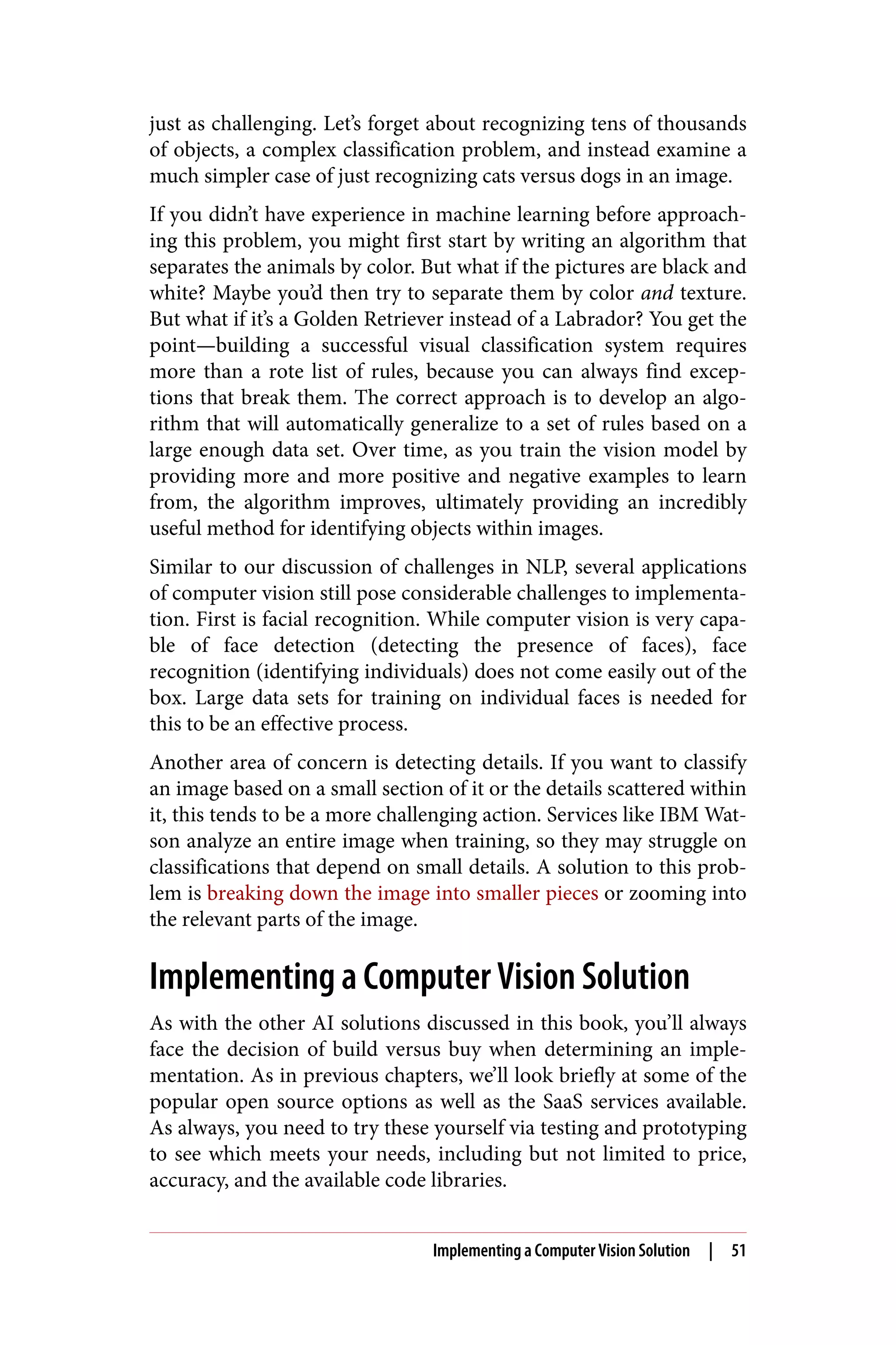 just as challenging. Let’s forget about recognizing tens of thousands
of objects, a complex classification problem, and instead examine a
much simpler case of just recognizing cats versus dogs in an image.
If you didn’t have experience in machine learning before approach‐
ing this problem, you might first start by writing an algorithm that
separates the animals by color. But what if the pictures are black and
white? Maybe you’d then try to separate them by color and texture.
But what if it’s a Golden Retriever instead of a Labrador? You get the
point—building a successful visual classification system requires
more than a rote list of rules, because you can always find excep‐
tions that break them. The correct approach is to develop an algo‐
rithm that will automatically generalize to a set of rules based on a
large enough data set. Over time, as you train the vision model by
providing more and more positive and negative examples to learn
from, the algorithm improves, ultimately providing an incredibly
useful method for identifying objects within images.
Similar to our discussion of challenges in NLP, several applications
of computer vision still pose considerable challenges to implementa‐
tion. First is facial recognition. While computer vision is very capa‐
ble of face detection (detecting the presence of faces), face
recognition (identifying individuals) does not come easily out of the
box. Large data sets for training on individual faces is needed for
this to be an effective process.
Another area of concern is detecting details. If you want to classify
an image based on a small section of it or the details scattered within
it, this tends to be a more challenging action. Services like IBM Wat‐
son analyze an entire image when training, so they may struggle on
classifications that depend on small details. A solution to this prob‐
lem is breaking down the image into smaller pieces or zooming into
the relevant parts of the image.
Implementing a Computer Vision Solution
As with the other AI solutions discussed in this book, you’ll always
face the decision of build versus buy when determining an imple‐
mentation. As in previous chapters, we’ll look briefly at some of the
popular open source options as well as the SaaS services available.
As always, you need to try these yourself via testing and prototyping
to see which meets your needs, including but not limited to price,
accuracy, and the available code libraries.
Implementing a Computer Vision Solution | 51
 