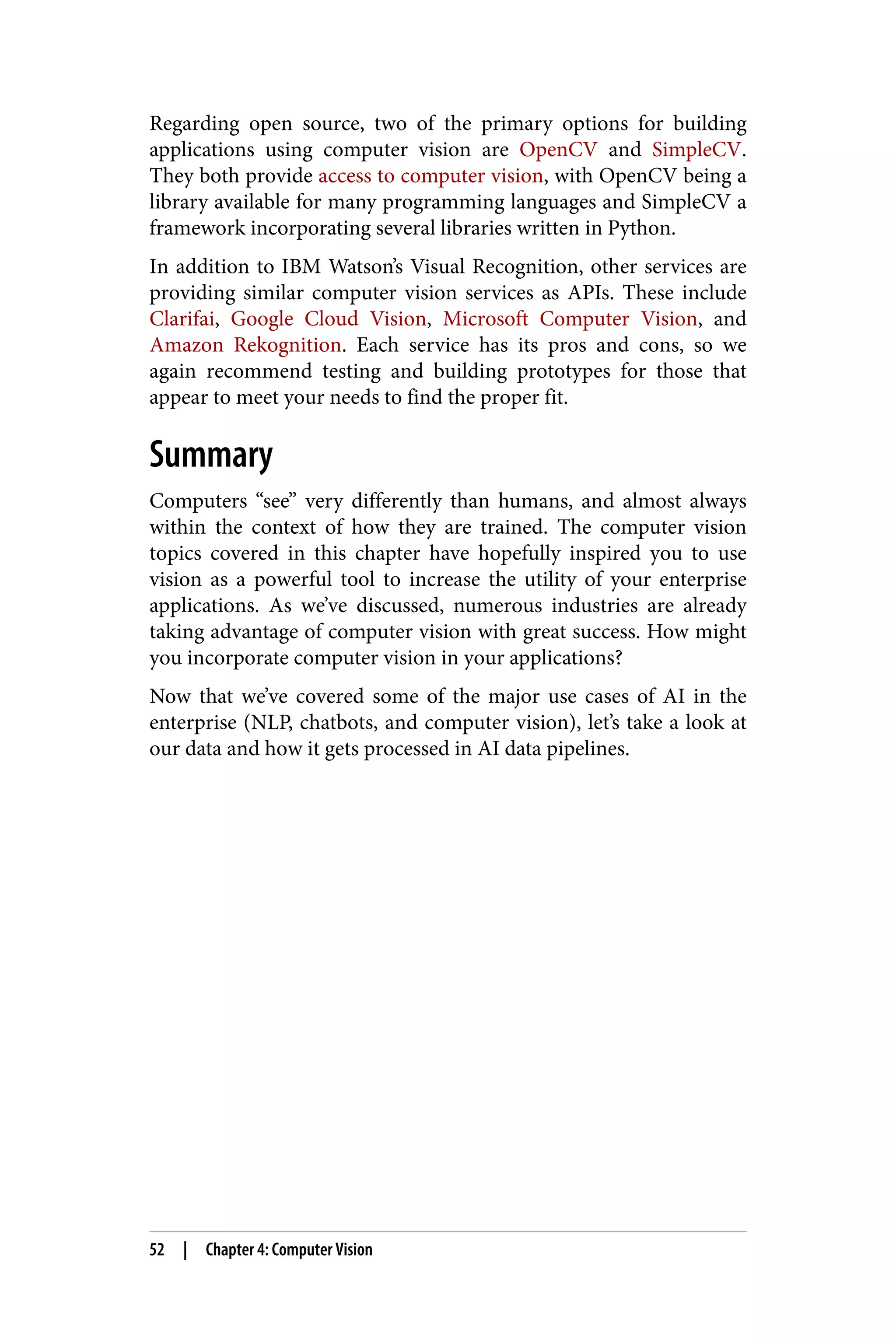 Regarding open source, two of the primary options for building
applications using computer vision are OpenCV and SimpleCV.
They both provide access to computer vision, with OpenCV being a
library available for many programming languages and SimpleCV a
framework incorporating several libraries written in Python.
In addition to IBM Watson’s Visual Recognition, other services are
providing similar computer vision services as APIs. These include
Clarifai, Google Cloud Vision, Microsoft Computer Vision, and
Amazon Rekognition. Each service has its pros and cons, so we
again recommend testing and building prototypes for those that
appear to meet your needs to find the proper fit.
Summary
Computers “see” very differently than humans, and almost always
within the context of how they are trained. The computer vision
topics covered in this chapter have hopefully inspired you to use
vision as a powerful tool to increase the utility of your enterprise
applications. As we’ve discussed, numerous industries are already
taking advantage of computer vision with great success. How might
you incorporate computer vision in your applications?
Now that we’ve covered some of the major use cases of AI in the
enterprise (NLP, chatbots, and computer vision), let’s take a look at
our data and how it gets processed in AI data pipelines.
52 | Chapter 4: Computer Vision
 