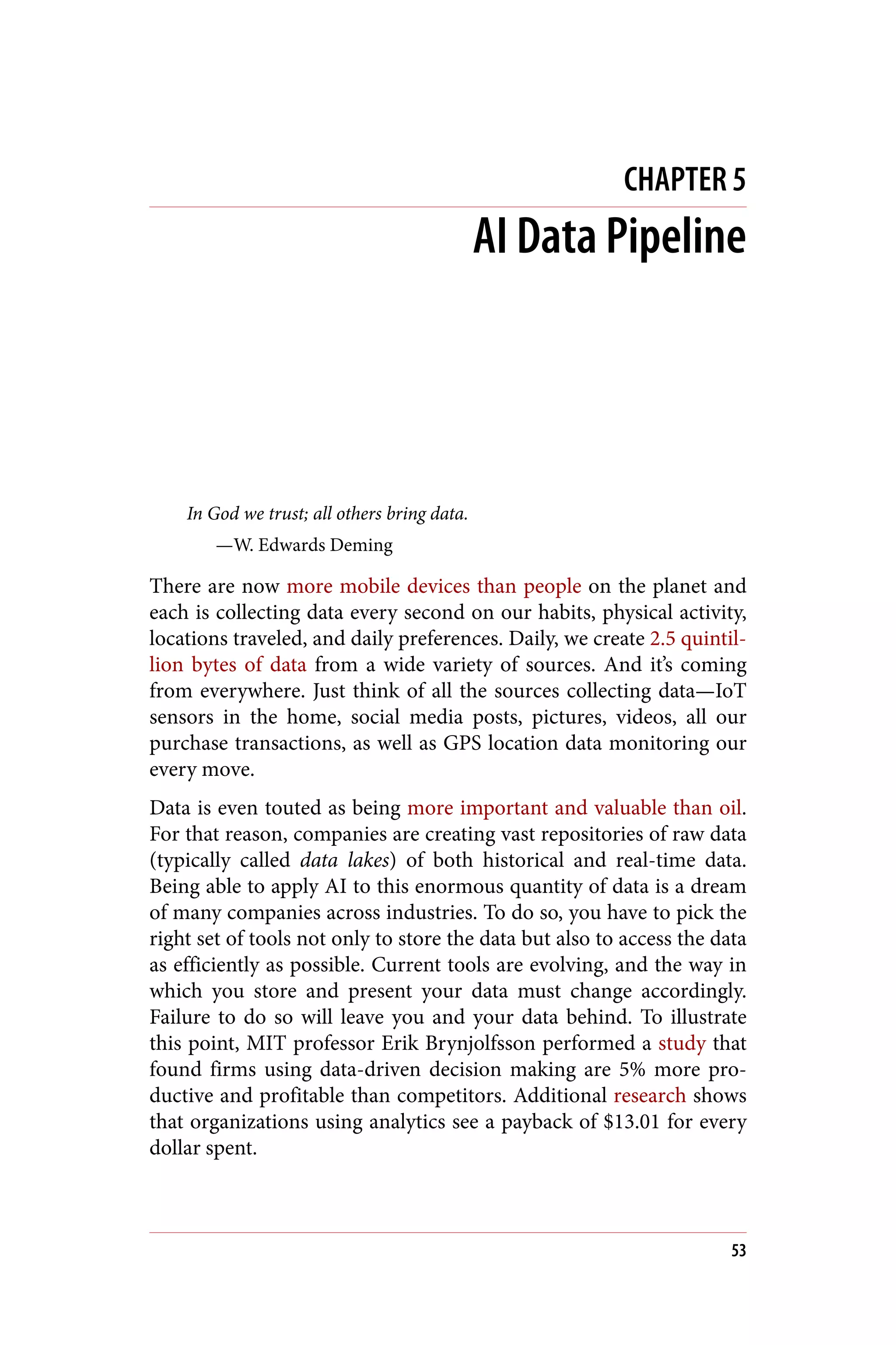 CHAPTER 5
AI Data Pipeline
In God we trust; all others bring data.
—W. Edwards Deming
There are now more mobile devices than people on the planet and
each is collecting data every second on our habits, physical activity,
locations traveled, and daily preferences. Daily, we create 2.5 quintil‐
lion bytes of data from a wide variety of sources. And it’s coming
from everywhere. Just think of all the sources collecting data—IoT
sensors in the home, social media posts, pictures, videos, all our
purchase transactions, as well as GPS location data monitoring our
every move.
Data is even touted as being more important and valuable than oil.
For that reason, companies are creating vast repositories of raw data
(typically called data lakes) of both historical and real-time data.
Being able to apply AI to this enormous quantity of data is a dream
of many companies across industries. To do so, you have to pick the
right set of tools not only to store the data but also to access the data
as efficiently as possible. Current tools are evolving, and the way in
which you store and present your data must change accordingly.
Failure to do so will leave you and your data behind. To illustrate
this point, MIT professor Erik Brynjolfsson performed a study that
found firms using data-driven decision making are 5% more pro‐
ductive and profitable than competitors. Additional research shows
that organizations using analytics see a payback of $13.01 for every
dollar spent.
53
 