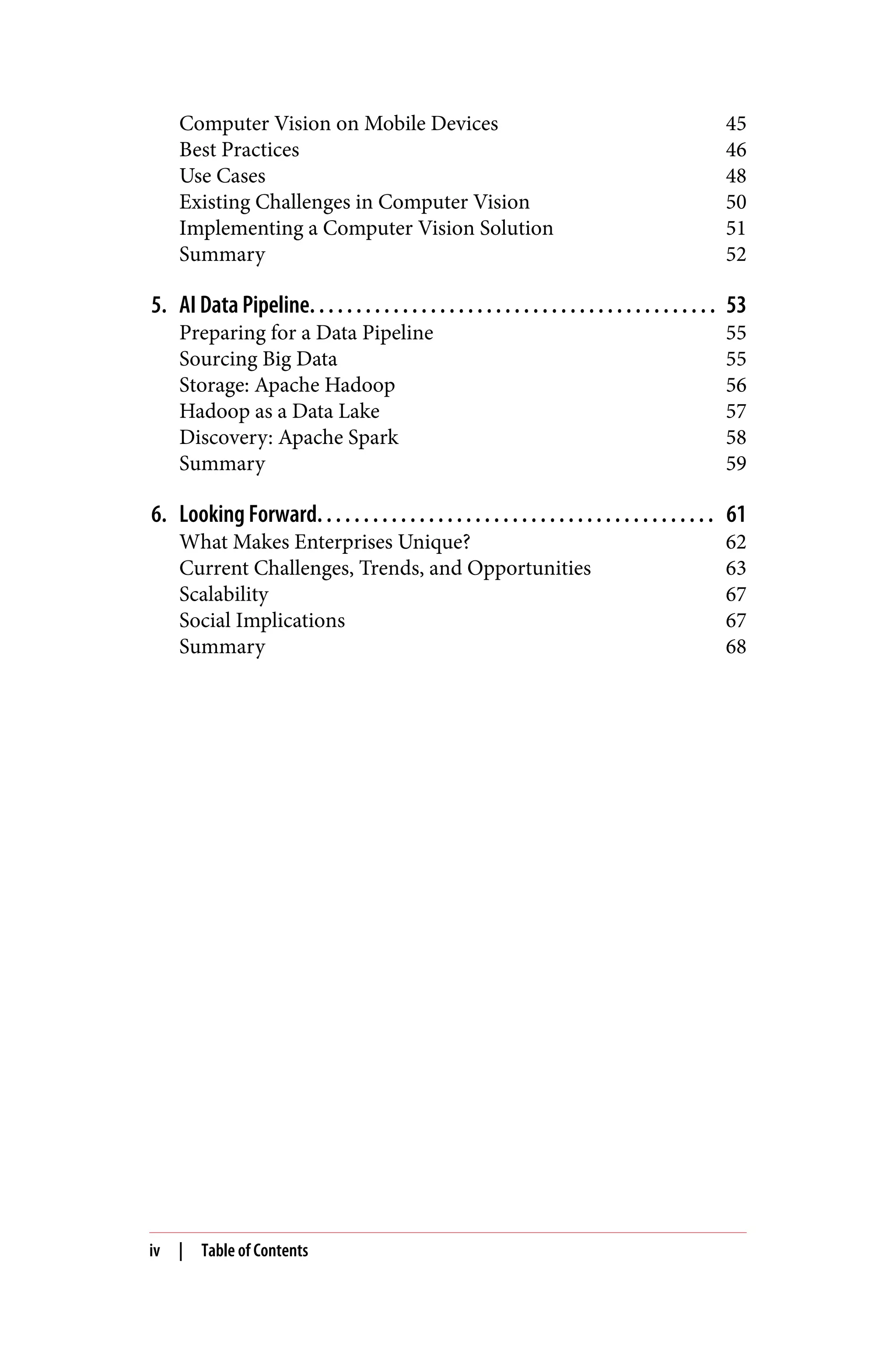 Computer Vision on Mobile Devices 45
Best Practices 46
Use Cases 48
Existing Challenges in Computer Vision 50
Implementing a Computer Vision Solution 51
Summary 52
5. AI Data Pipeline. . . . . . . . . . . . . . . . . . . . . . . . . . . . . . . . . . . . . . . . . . . . 53
Preparing for a Data Pipeline 55
Sourcing Big Data 55
Storage: Apache Hadoop 56
Hadoop as a Data Lake 57
Discovery: Apache Spark 58
Summary 59
6. Looking Forward. . . . . . . . . . . . . . . . . . . . . . . . . . . . . . . . . . . . . . . . . . . 61
What Makes Enterprises Unique? 62
Current Challenges, Trends, and Opportunities 63
Scalability 67
Social Implications 67
Summary 68
iv | Table of Contents
 