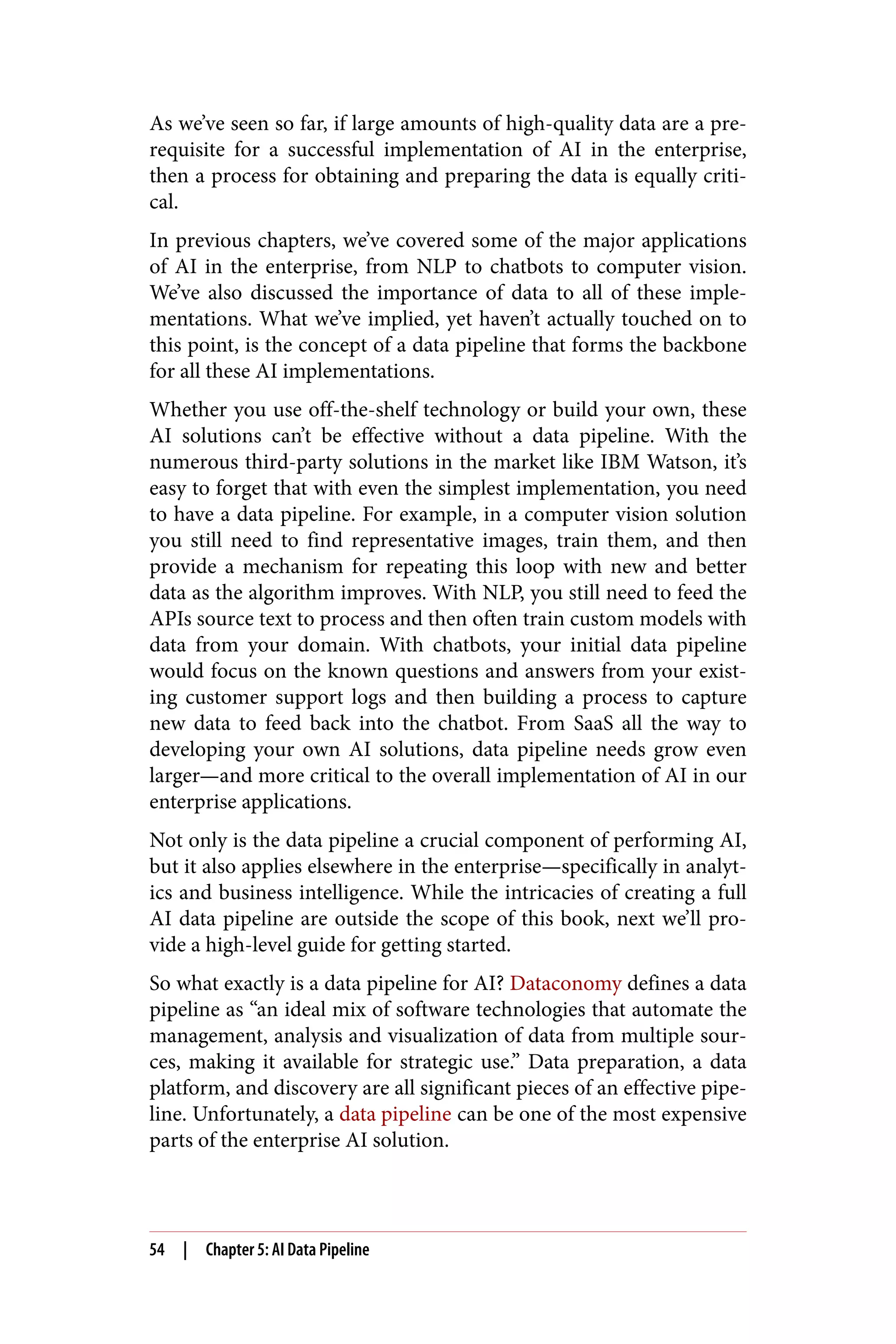 As we’ve seen so far, if large amounts of high-quality data are a pre‐
requisite for a successful implementation of AI in the enterprise,
then a process for obtaining and preparing the data is equally criti‐
cal.
In previous chapters, we’ve covered some of the major applications
of AI in the enterprise, from NLP to chatbots to computer vision.
We’ve also discussed the importance of data to all of these imple‐
mentations. What we’ve implied, yet haven’t actually touched on to
this point, is the concept of a data pipeline that forms the backbone
for all these AI implementations.
Whether you use off-the-shelf technology or build your own, these
AI solutions can’t be effective without a data pipeline. With the
numerous third-party solutions in the market like IBM Watson, it’s
easy to forget that with even the simplest implementation, you need
to have a data pipeline. For example, in a computer vision solution
you still need to find representative images, train them, and then
provide a mechanism for repeating this loop with new and better
data as the algorithm improves. With NLP, you still need to feed the
APIs source text to process and then often train custom models with
data from your domain. With chatbots, your initial data pipeline
would focus on the known questions and answers from your exist‐
ing customer support logs and then building a process to capture
new data to feed back into the chatbot. From SaaS all the way to
developing your own AI solutions, data pipeline needs grow even
larger—and more critical to the overall implementation of AI in our
enterprise applications.
Not only is the data pipeline a crucial component of performing AI,
but it also applies elsewhere in the enterprise—specifically in analyt‐
ics and business intelligence. While the intricacies of creating a full
AI data pipeline are outside the scope of this book, next we’ll pro‐
vide a high-level guide for getting started.
So what exactly is a data pipeline for AI? Dataconomy defines a data
pipeline as “an ideal mix of software technologies that automate the
management, analysis and visualization of data from multiple sour‐
ces, making it available for strategic use.” Data preparation, a data
platform, and discovery are all significant pieces of an effective pipe‐
line. Unfortunately, a data pipeline can be one of the most expensive
parts of the enterprise AI solution.
54 | Chapter 5: AI Data Pipeline
 