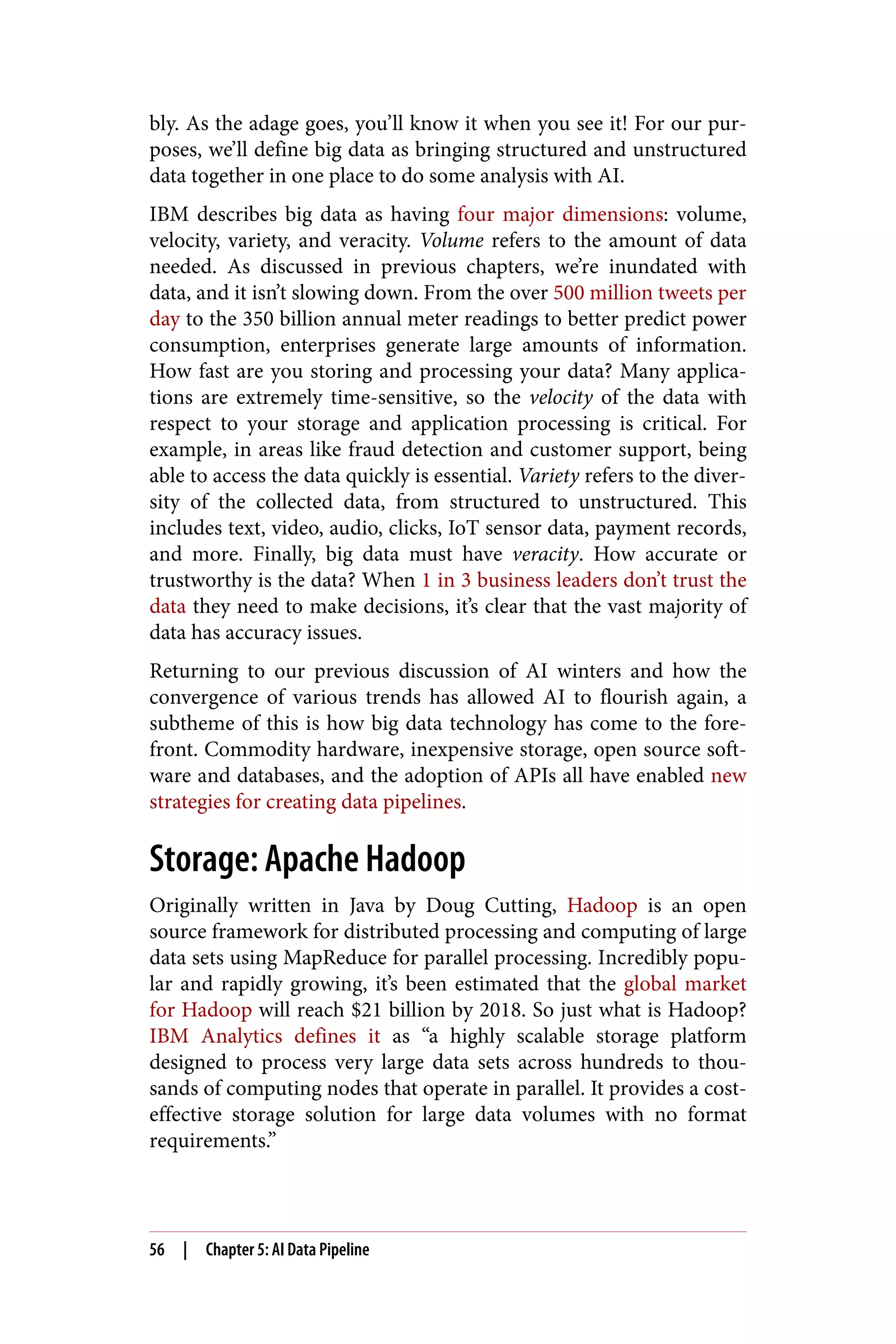 bly. As the adage goes, you’ll know it when you see it! For our pur‐
poses, we’ll define big data as bringing structured and unstructured
data together in one place to do some analysis with AI.
IBM describes big data as having four major dimensions: volume,
velocity, variety, and veracity. Volume refers to the amount of data
needed. As discussed in previous chapters, we’re inundated with
data, and it isn’t slowing down. From the over 500 million tweets per
day to the 350 billion annual meter readings to better predict power
consumption, enterprises generate large amounts of information.
How fast are you storing and processing your data? Many applica‐
tions are extremely time-sensitive, so the velocity of the data with
respect to your storage and application processing is critical. For
example, in areas like fraud detection and customer support, being
able to access the data quickly is essential. Variety refers to the diver‐
sity of the collected data, from structured to unstructured. This
includes text, video, audio, clicks, IoT sensor data, payment records,
and more. Finally, big data must have veracity. How accurate or
trustworthy is the data? When 1 in 3 business leaders don’t trust the
data they need to make decisions, it’s clear that the vast majority of
data has accuracy issues.
Returning to our previous discussion of AI winters and how the
convergence of various trends has allowed AI to flourish again, a
subtheme of this is how big data technology has come to the fore‐
front. Commodity hardware, inexpensive storage, open source soft‐
ware and databases, and the adoption of APIs all have enabled new
strategies for creating data pipelines.
Storage: Apache Hadoop
Originally written in Java by Doug Cutting, Hadoop is an open
source framework for distributed processing and computing of large
data sets using MapReduce for parallel processing. Incredibly popu‐
lar and rapidly growing, it’s been estimated that the global market
for Hadoop will reach $21 billion by 2018. So just what is Hadoop?
IBM Analytics defines it as “a highly scalable storage platform
designed to process very large data sets across hundreds to thou‐
sands of computing nodes that operate in parallel. It provides a cost-
effective storage solution for large data volumes with no format
requirements.”
56 | Chapter 5: AI Data Pipeline
 
