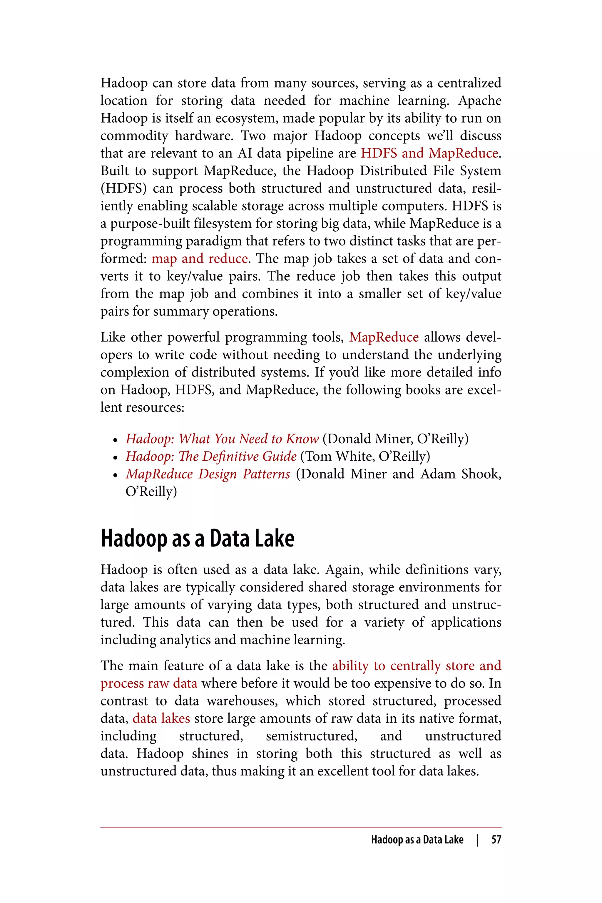 Hadoop can store data from many sources, serving as a centralized
location for storing data needed for machine learning. Apache
Hadoop is itself an ecosystem, made popular by its ability to run on
commodity hardware. Two major Hadoop concepts we’ll discuss
that are relevant to an AI data pipeline are HDFS and MapReduce.
Built to support MapReduce, the Hadoop Distributed File System
(HDFS) can process both structured and unstructured data, resil‐
iently enabling scalable storage across multiple computers. HDFS is
a purpose-built filesystem for storing big data, while MapReduce is a
programming paradigm that refers to two distinct tasks that are per‐
formed: map and reduce. The map job takes a set of data and con‐
verts it to key/value pairs. The reduce job then takes this output
from the map job and combines it into a smaller set of key/value
pairs for summary operations.
Like other powerful programming tools, MapReduce allows devel‐
opers to write code without needing to understand the underlying
complexion of distributed systems. If you’d like more detailed info
on Hadoop, HDFS, and MapReduce, the following books are excel‐
lent resources:
• Hadoop: What You Need to Know (Donald Miner, O’Reilly)
• Hadoop: The Definitive Guide (Tom White, O’Reilly)
• MapReduce Design Patterns (Donald Miner and Adam Shook,
O’Reilly)
Hadoop as a Data Lake
Hadoop is often used as a data lake. Again, while definitions vary,
data lakes are typically considered shared storage environments for
large amounts of varying data types, both structured and unstruc‐
tured. This data can then be used for a variety of applications
including analytics and machine learning.
The main feature of a data lake is the ability to centrally store and
process raw data where before it would be too expensive to do so. In
contrast to data warehouses, which stored structured, processed
data, data lakes store large amounts of raw data in its native format,
including structured, semistructured, and unstructured
data. Hadoop shines in storing both this structured as well as
unstructured data, thus making it an excellent tool for data lakes.
Hadoop as a Data Lake | 57
 