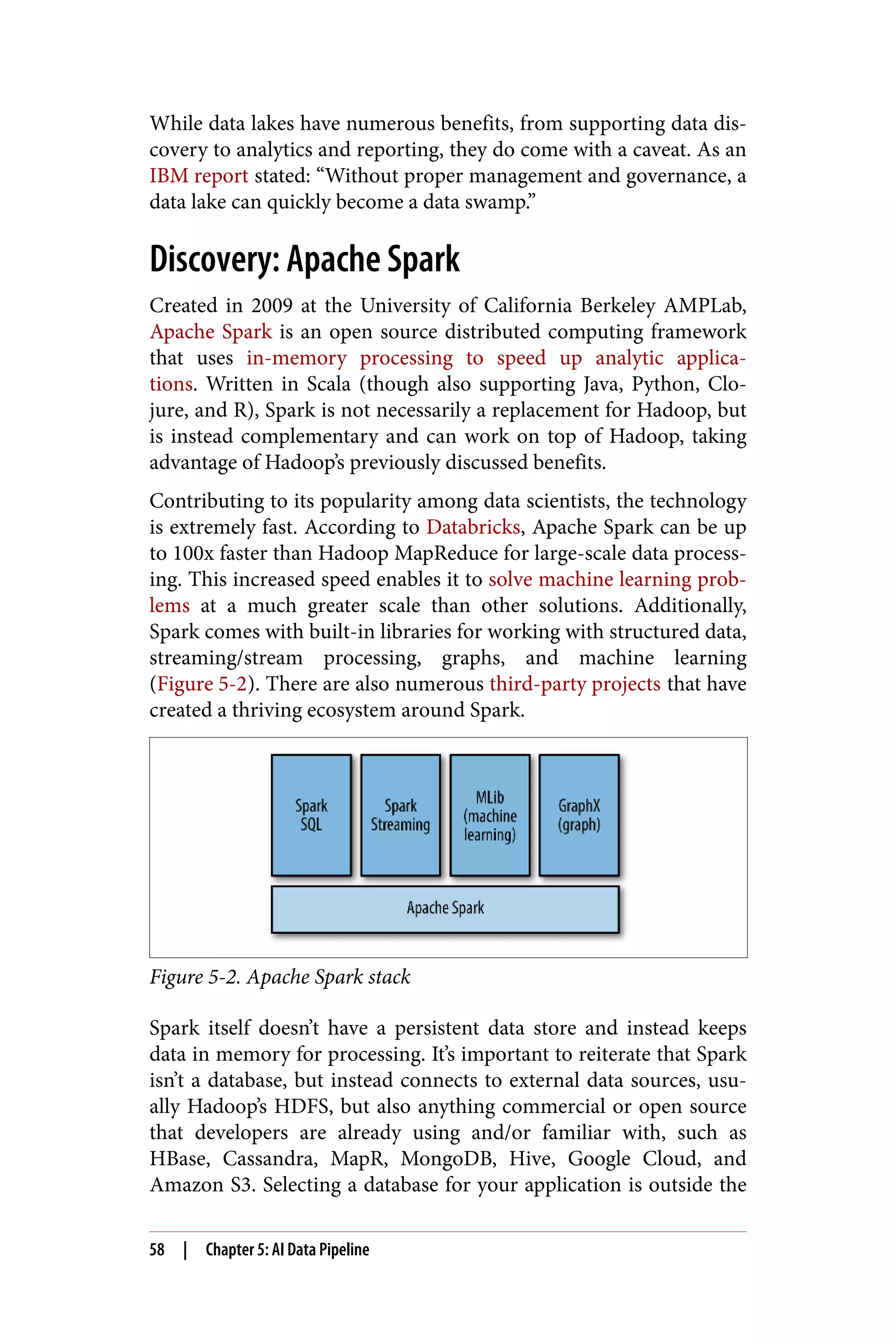While data lakes have numerous benefits, from supporting data dis‐
covery to analytics and reporting, they do come with a caveat. As an
IBM report stated: “Without proper management and governance, a
data lake can quickly become a data swamp.”
Discovery: Apache Spark
Created in 2009 at the University of California Berkeley AMPLab,
Apache Spark is an open source distributed computing framework
that uses in-memory processing to speed up analytic applica‐
tions. Written in Scala (though also supporting Java, Python, Clo‐
jure, and R), Spark is not necessarily a replacement for Hadoop, but
is instead complementary and can work on top of Hadoop, taking
advantage of Hadoop’s previously discussed benefits.
Contributing to its popularity among data scientists, the technology
is extremely fast. According to Databricks, Apache Spark can be up
to 100x faster than Hadoop MapReduce for large-scale data process‐
ing. This increased speed enables it to solve machine learning prob‐
lems at a much greater scale than other solutions. Additionally,
Spark comes with built-in libraries for working with structured data,
streaming/stream processing, graphs, and machine learning
(Figure 5-2). There are also numerous third-party projects that have
created a thriving ecosystem around Spark.
Figure 5-2. Apache Spark stack
Spark itself doesn’t have a persistent data store and instead keeps
data in memory for processing. It’s important to reiterate that Spark
isn’t a database, but instead connects to external data sources, usu‐
ally Hadoop’s HDFS, but also anything commercial or open source
that developers are already using and/or familiar with, such as
HBase, Cassandra, MapR, MongoDB, Hive, Google Cloud, and
Amazon S3. Selecting a database for your application is outside the
58 | Chapter 5: AI Data Pipeline
 