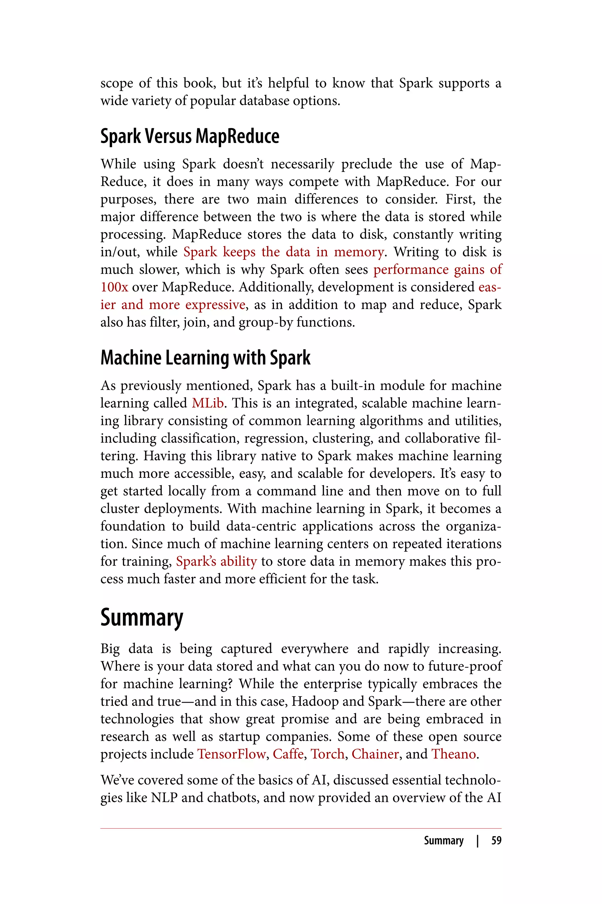 scope of this book, but it’s helpful to know that Spark supports a
wide variety of popular database options.
Spark Versus MapReduce
While using Spark doesn’t necessarily preclude the use of Map‐
Reduce, it does in many ways compete with MapReduce. For our
purposes, there are two main differences to consider. First, the
major difference between the two is where the data is stored while
processing. MapReduce stores the data to disk, constantly writing
in/out, while Spark keeps the data in memory. Writing to disk is
much slower, which is why Spark often sees performance gains of
100x over MapReduce. Additionally, development is considered eas‐
ier and more expressive, as in addition to map and reduce, Spark
also has filter, join, and group-by functions.
Machine Learning with Spark
As previously mentioned, Spark has a built-in module for machine
learning called MLib. This is an integrated, scalable machine learn‐
ing library consisting of common learning algorithms and utilities,
including classification, regression, clustering, and collaborative fil‐
tering. Having this library native to Spark makes machine learning
much more accessible, easy, and scalable for developers. It’s easy to
get started locally from a command line and then move on to full
cluster deployments. With machine learning in Spark, it becomes a
foundation to build data-centric applications across the organiza‐
tion. Since much of machine learning centers on repeated iterations
for training, Spark’s ability to store data in memory makes this pro‐
cess much faster and more efficient for the task.
Summary
Big data is being captured everywhere and rapidly increasing.
Where is your data stored and what can you do now to future-proof
for machine learning? While the enterprise typically embraces the
tried and true—and in this case, Hadoop and Spark—there are other
technologies that show great promise and are being embraced in
research as well as startup companies. Some of these open source
projects include TensorFlow, Caffe, Torch, Chainer, and Theano.
We’ve covered some of the basics of AI, discussed essential technolo‐
gies like NLP and chatbots, and now provided an overview of the AI
Summary | 59
 