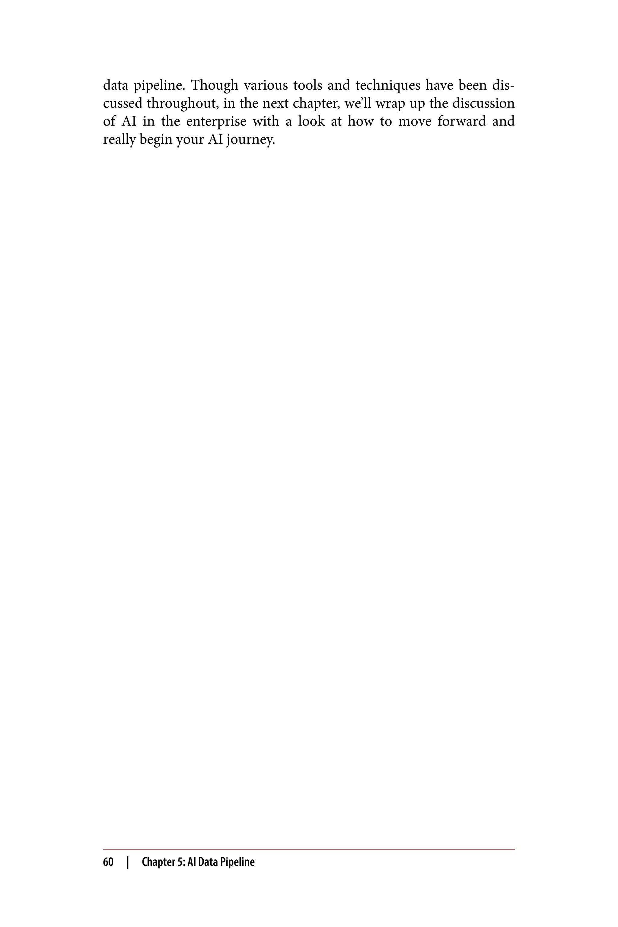 data pipeline. Though various tools and techniques have been dis‐
cussed throughout, in the next chapter, we’ll wrap up the discussion
of AI in the enterprise with a look at how to move forward and
really begin your AI journey.
60 | Chapter 5: AI Data Pipeline
 