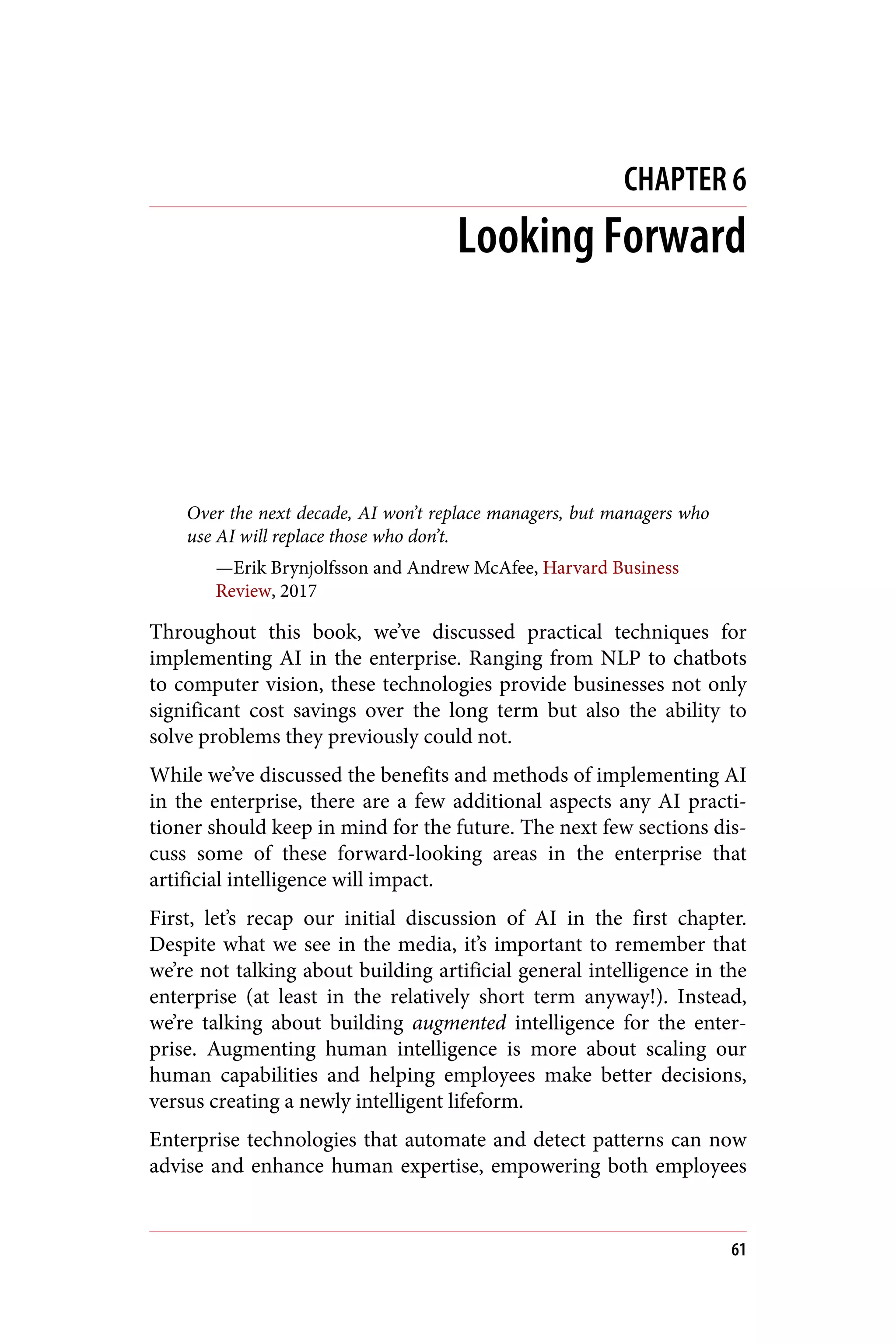 CHAPTER 6
Looking Forward
Over the next decade, AI won’t replace managers, but managers who
use AI will replace those who don’t.
—Erik Brynjolfsson and Andrew McAfee, Harvard Business
Review, 2017
Throughout this book, we’ve discussed practical techniques for
implementing AI in the enterprise. Ranging from NLP to chatbots
to computer vision, these technologies provide businesses not only
significant cost savings over the long term but also the ability to
solve problems they previously could not.
While we’ve discussed the benefits and methods of implementing AI
in the enterprise, there are a few additional aspects any AI practi‐
tioner should keep in mind for the future. The next few sections dis‐
cuss some of these forward-looking areas in the enterprise that
artificial intelligence will impact.
First, let’s recap our initial discussion of AI in the first chapter.
Despite what we see in the media, it’s important to remember that
we’re not talking about building artificial general intelligence in the
enterprise (at least in the relatively short term anyway!). Instead,
we’re talking about building augmented intelligence for the enter‐
prise. Augmenting human intelligence is more about scaling our
human capabilities and helping employees make better decisions,
versus creating a newly intelligent lifeform.
Enterprise technologies that automate and detect patterns can now
advise and enhance human expertise, empowering both employees
61
 