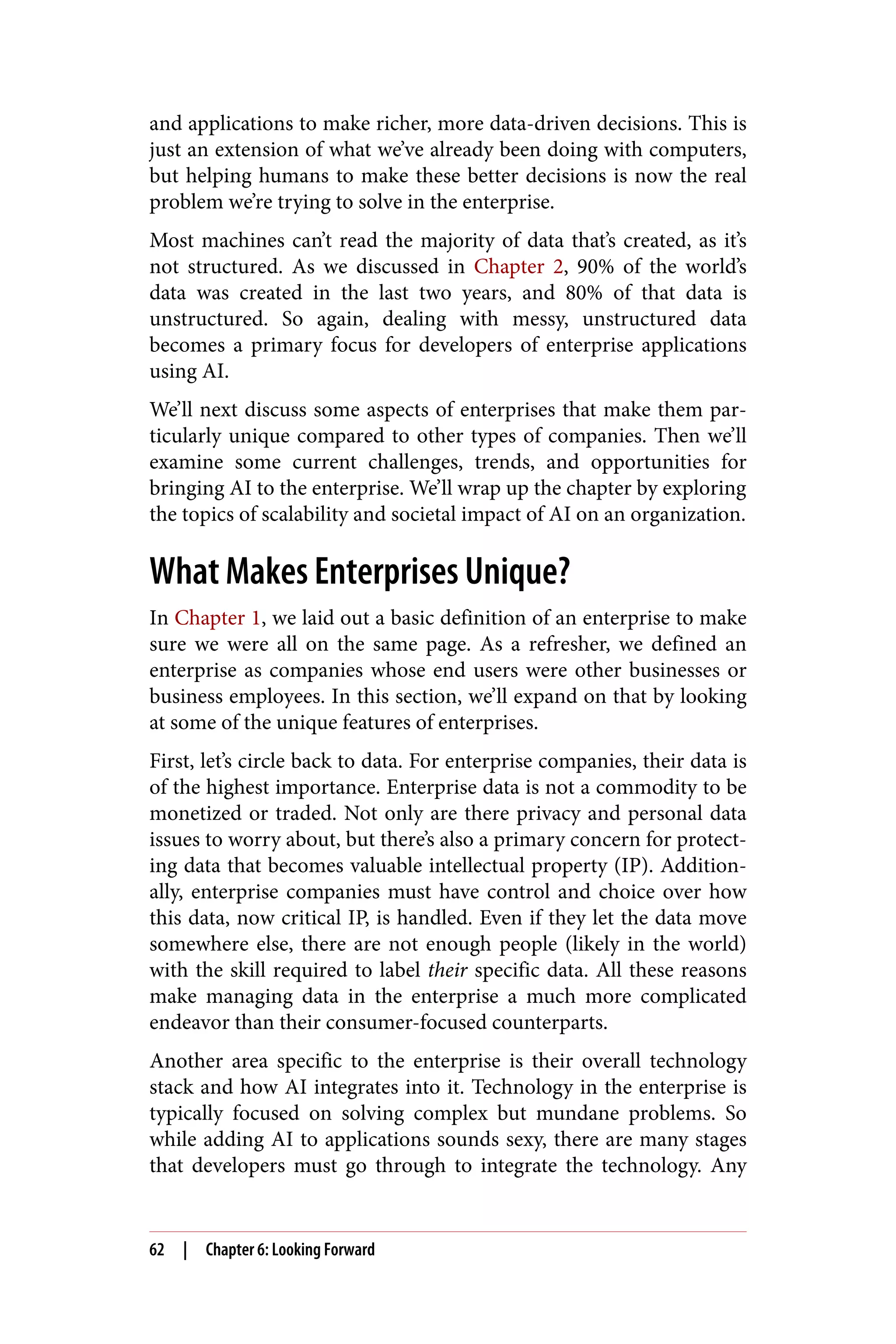 and applications to make richer, more data-driven decisions. This is
just an extension of what we’ve already been doing with computers,
but helping humans to make these better decisions is now the real
problem we’re trying to solve in the enterprise.
Most machines can’t read the majority of data that’s created, as it’s
not structured. As we discussed in Chapter 2, 90% of the world’s
data was created in the last two years, and 80% of that data is
unstructured. So again, dealing with messy, unstructured data
becomes a primary focus for developers of enterprise applications
using AI.
We’ll next discuss some aspects of enterprises that make them par‐
ticularly unique compared to other types of companies. Then we’ll
examine some current challenges, trends, and opportunities for
bringing AI to the enterprise. We’ll wrap up the chapter by exploring
the topics of scalability and societal impact of AI on an organization.
What Makes Enterprises Unique?
In Chapter 1, we laid out a basic definition of an enterprise to make
sure we were all on the same page. As a refresher, we defined an
enterprise as companies whose end users were other businesses or
business employees. In this section, we’ll expand on that by looking
at some of the unique features of enterprises.
First, let’s circle back to data. For enterprise companies, their data is
of the highest importance. Enterprise data is not a commodity to be
monetized or traded. Not only are there privacy and personal data
issues to worry about, but there’s also a primary concern for protect‐
ing data that becomes valuable intellectual property (IP). Addition‐
ally, enterprise companies must have control and choice over how
this data, now critical IP, is handled. Even if they let the data move
somewhere else, there are not enough people (likely in the world)
with the skill required to label their specific data. All these reasons
make managing data in the enterprise a much more complicated
endeavor than their consumer-focused counterparts.
Another area specific to the enterprise is their overall technology
stack and how AI integrates into it. Technology in the enterprise is
typically focused on solving complex but mundane problems. So
while adding AI to applications sounds sexy, there are many stages
that developers must go through to integrate the technology. Any
62 | Chapter 6: Looking Forward
 