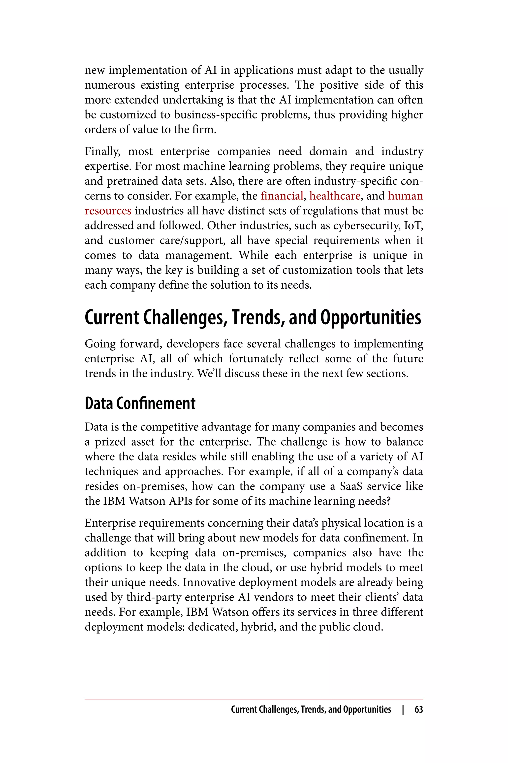 new implementation of AI in applications must adapt to the usually
numerous existing enterprise processes. The positive side of this
more extended undertaking is that the AI implementation can often
be customized to business-specific problems, thus providing higher
orders of value to the firm.
Finally, most enterprise companies need domain and industry
expertise. For most machine learning problems, they require unique
and pretrained data sets. Also, there are often industry-specific con‐
cerns to consider. For example, the financial, healthcare, and human
resources industries all have distinct sets of regulations that must be
addressed and followed. Other industries, such as cybersecurity, IoT,
and customer care/support, all have special requirements when it
comes to data management. While each enterprise is unique in
many ways, the key is building a set of customization tools that lets
each company define the solution to its needs.
Current Challenges, Trends, and Opportunities
Going forward, developers face several challenges to implementing
enterprise AI, all of which fortunately reflect some of the future
trends in the industry. We’ll discuss these in the next few sections.
Data Confinement
Data is the competitive advantage for many companies and becomes
a prized asset for the enterprise. The challenge is how to balance
where the data resides while still enabling the use of a variety of AI
techniques and approaches. For example, if all of a company’s data
resides on-premises, how can the company use a SaaS service like
the IBM Watson APIs for some of its machine learning needs?
Enterprise requirements concerning their data’s physical location is a
challenge that will bring about new models for data confinement. In
addition to keeping data on-premises, companies also have the
options to keep the data in the cloud, or use hybrid models to meet
their unique needs. Innovative deployment models are already being
used by third-party enterprise AI vendors to meet their clients’ data
needs. For example, IBM Watson offers its services in three different
deployment models: dedicated, hybrid, and the public cloud.
Current Challenges, Trends, and Opportunities | 63
 