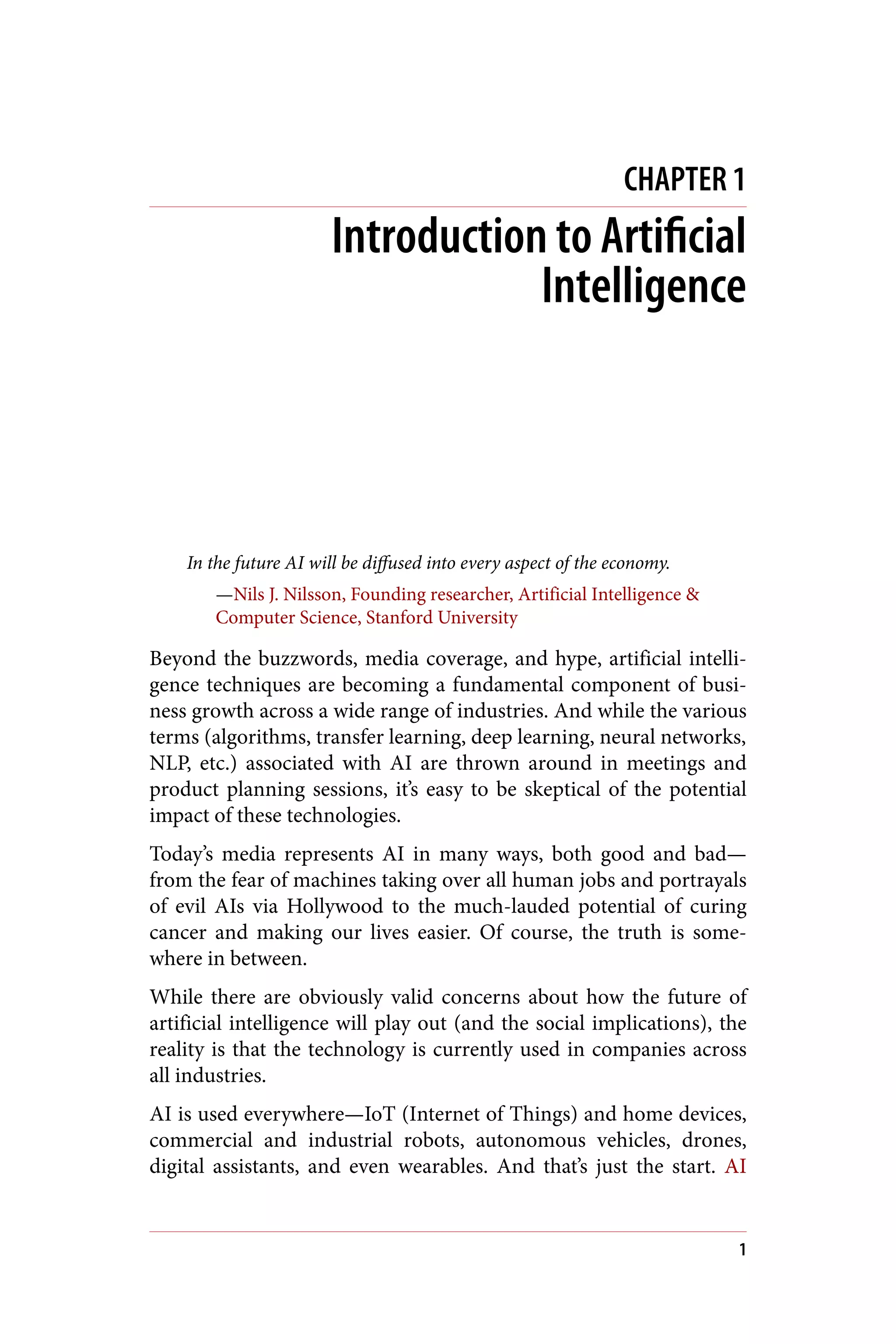 CHAPTER 1
Introduction to Artificial
Intelligence
In the future AI will be diffused into every aspect of the economy.
—Nils J. Nilsson, Founding researcher, Artificial Intelligence &
Computer Science, Stanford University
Beyond the buzzwords, media coverage, and hype, artificial intelli‐
gence techniques are becoming a fundamental component of busi‐
ness growth across a wide range of industries. And while the various
terms (algorithms, transfer learning, deep learning, neural networks,
NLP, etc.) associated with AI are thrown around in meetings and
product planning sessions, it’s easy to be skeptical of the potential
impact of these technologies.
Today’s media represents AI in many ways, both good and bad—
from the fear of machines taking over all human jobs and portrayals
of evil AIs via Hollywood to the much-lauded potential of curing
cancer and making our lives easier. Of course, the truth is some‐
where in between.
While there are obviously valid concerns about how the future of
artificial intelligence will play out (and the social implications), the
reality is that the technology is currently used in companies across
all industries.
AI is used everywhere—IoT (Internet of Things) and home devices,
commercial and industrial robots, autonomous vehicles, drones,
digital assistants, and even wearables. And that’s just the start. AI
1
 