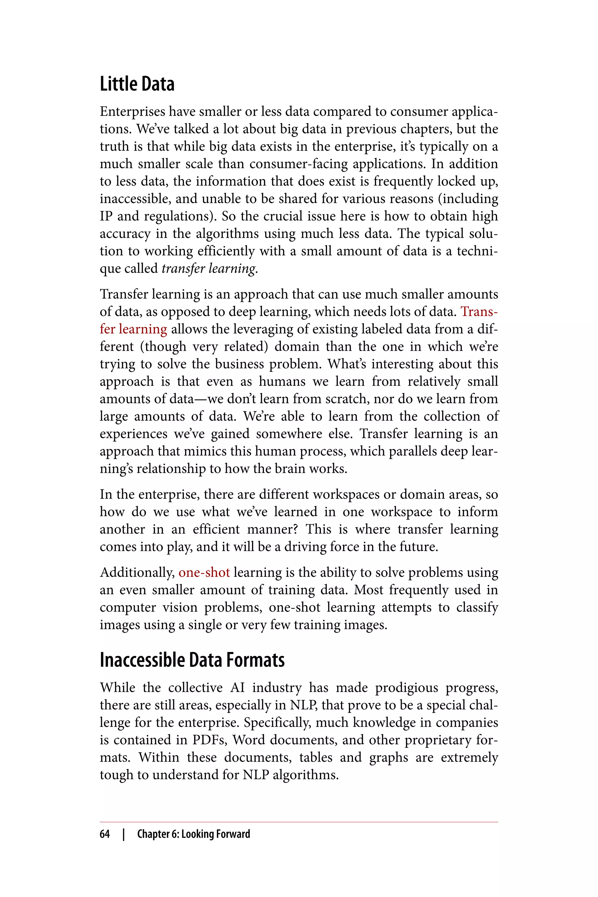 Little Data
Enterprises have smaller or less data compared to consumer applica‐
tions. We’ve talked a lot about big data in previous chapters, but the
truth is that while big data exists in the enterprise, it’s typically on a
much smaller scale than consumer-facing applications. In addition
to less data, the information that does exist is frequently locked up,
inaccessible, and unable to be shared for various reasons (including
IP and regulations). So the crucial issue here is how to obtain high
accuracy in the algorithms using much less data. The typical solu‐
tion to working efficiently with a small amount of data is a techni‐
que called transfer learning.
Transfer learning is an approach that can use much smaller amounts
of data, as opposed to deep learning, which needs lots of data. Trans‐
fer learning allows the leveraging of existing labeled data from a dif‐
ferent (though very related) domain than the one in which we’re
trying to solve the business problem. What’s interesting about this
approach is that even as humans we learn from relatively small
amounts of data—we don’t learn from scratch, nor do we learn from
large amounts of data. We’re able to learn from the collection of
experiences we’ve gained somewhere else. Transfer learning is an
approach that mimics this human process, which parallels deep lear‐
ning’s relationship to how the brain works.
In the enterprise, there are different workspaces or domain areas, so
how do we use what we’ve learned in one workspace to inform
another in an efficient manner? This is where transfer learning
comes into play, and it will be a driving force in the future.
Additionally, one-shot learning is the ability to solve problems using
an even smaller amount of training data. Most frequently used in
computer vision problems, one-shot learning attempts to classify
images using a single or very few training images.
Inaccessible Data Formats
While the collective AI industry has made prodigious progress,
there are still areas, especially in NLP, that prove to be a special chal‐
lenge for the enterprise. Specifically, much knowledge in companies
is contained in PDFs, Word documents, and other proprietary for‐
mats. Within these documents, tables and graphs are extremely
tough to understand for NLP algorithms.
64 | Chapter 6: Looking Forward
 