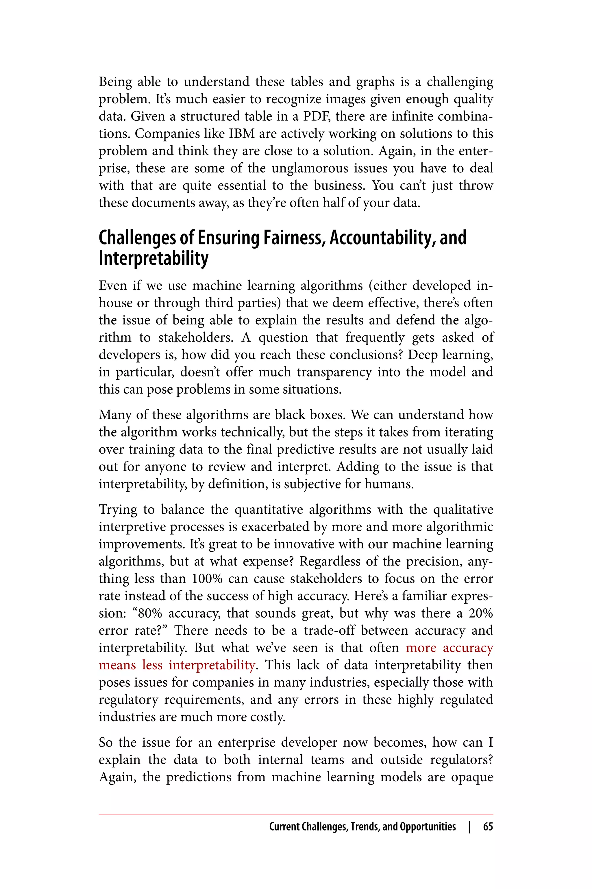 Being able to understand these tables and graphs is a challenging
problem. It’s much easier to recognize images given enough quality
data. Given a structured table in a PDF, there are infinite combina‐
tions. Companies like IBM are actively working on solutions to this
problem and think they are close to a solution. Again, in the enter‐
prise, these are some of the unglamorous issues you have to deal
with that are quite essential to the business. You can’t just throw
these documents away, as they’re often half of your data.
Challenges of Ensuring Fairness, Accountability, and
Interpretability
Even if we use machine learning algorithms (either developed in-
house or through third parties) that we deem effective, there’s often
the issue of being able to explain the results and defend the algo‐
rithm to stakeholders. A question that frequently gets asked of
developers is, how did you reach these conclusions? Deep learning,
in particular, doesn’t offer much transparency into the model and
this can pose problems in some situations.
Many of these algorithms are black boxes. We can understand how
the algorithm works technically, but the steps it takes from iterating
over training data to the final predictive results are not usually laid
out for anyone to review and interpret. Adding to the issue is that
interpretability, by definition, is subjective for humans.
Trying to balance the quantitative algorithms with the qualitative
interpretive processes is exacerbated by more and more algorithmic
improvements. It’s great to be innovative with our machine learning
algorithms, but at what expense? Regardless of the precision, any‐
thing less than 100% can cause stakeholders to focus on the error
rate instead of the success of high accuracy. Here’s a familiar expres‐
sion: “80% accuracy, that sounds great, but why was there a 20%
error rate?” There needs to be a trade-off between accuracy and
interpretability. But what we’ve seen is that often more accuracy
means less interpretability. This lack of data interpretability then
poses issues for companies in many industries, especially those with
regulatory requirements, and any errors in these highly regulated
industries are much more costly.
So the issue for an enterprise developer now becomes, how can I
explain the data to both internal teams and outside regulators?
Again, the predictions from machine learning models are opaque
Current Challenges, Trends, and Opportunities | 65
 