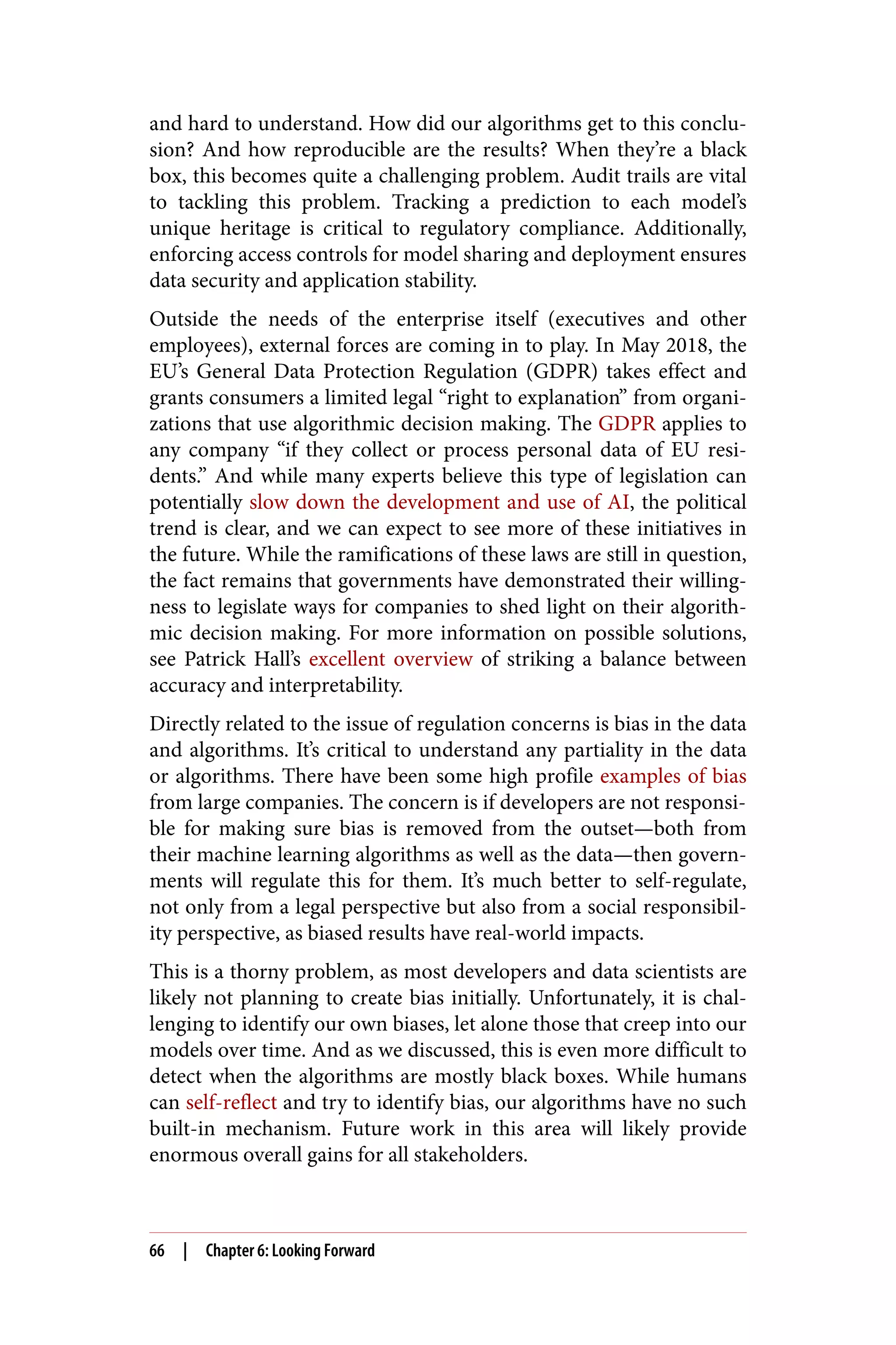 and hard to understand. How did our algorithms get to this conclu‐
sion? And how reproducible are the results? When they’re a black
box, this becomes quite a challenging problem. Audit trails are vital
to tackling this problem. Tracking a prediction to each model’s
unique heritage is critical to regulatory compliance. Additionally,
enforcing access controls for model sharing and deployment ensures
data security and application stability.
Outside the needs of the enterprise itself (executives and other
employees), external forces are coming in to play. In May 2018, the
EU’s General Data Protection Regulation (GDPR) takes effect and
grants consumers a limited legal “right to explanation” from organi‐
zations that use algorithmic decision making. The GDPR applies to
any company “if they collect or process personal data of EU resi‐
dents.” And while many experts believe this type of legislation can
potentially slow down the development and use of AI, the political
trend is clear, and we can expect to see more of these initiatives in
the future. While the ramifications of these laws are still in question,
the fact remains that governments have demonstrated their willing‐
ness to legislate ways for companies to shed light on their algorith‐
mic decision making. For more information on possible solutions,
see Patrick Hall’s excellent overview of striking a balance between
accuracy and interpretability.
Directly related to the issue of regulation concerns is bias in the data
and algorithms. It’s critical to understand any partiality in the data
or algorithms. There have been some high profile examples of bias
from large companies. The concern is if developers are not responsi‐
ble for making sure bias is removed from the outset—both from
their machine learning algorithms as well as the data—then govern‐
ments will regulate this for them. It’s much better to self-regulate,
not only from a legal perspective but also from a social responsibil‐
ity perspective, as biased results have real-world impacts.
This is a thorny problem, as most developers and data scientists are
likely not planning to create bias initially. Unfortunately, it is chal‐
lenging to identify our own biases, let alone those that creep into our
models over time. And as we discussed, this is even more difficult to
detect when the algorithms are mostly black boxes. While humans
can self-reflect and try to identify bias, our algorithms have no such
built-in mechanism. Future work in this area will likely provide
enormous overall gains for all stakeholders.
66 | Chapter 6: Looking Forward
 
