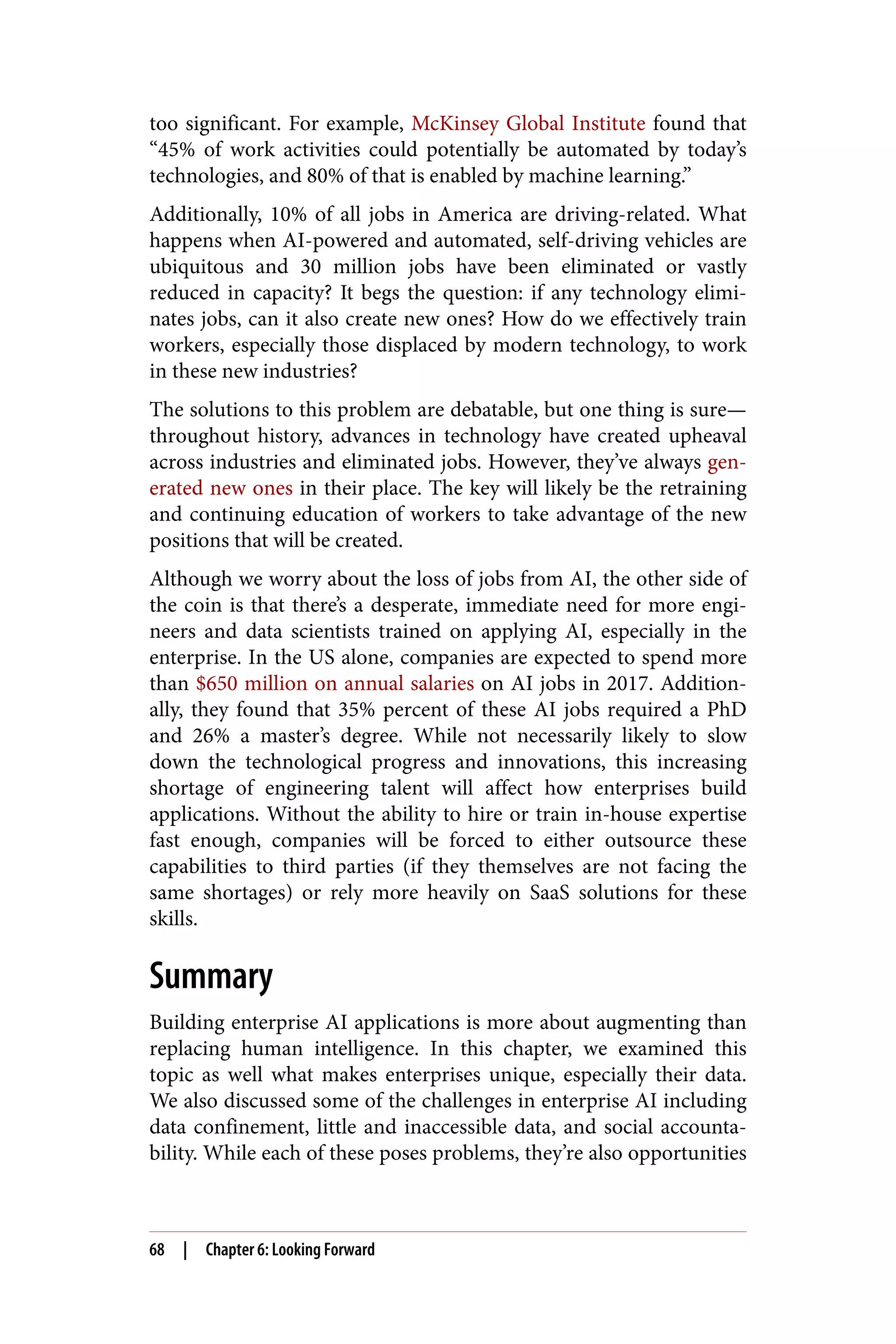 too significant. For example, McKinsey Global Institute found that
“45% of work activities could potentially be automated by today’s
technologies, and 80% of that is enabled by machine learning.”
Additionally, 10% of all jobs in America are driving-related. What
happens when AI-powered and automated, self-driving vehicles are
ubiquitous and 30 million jobs have been eliminated or vastly
reduced in capacity? It begs the question: if any technology elimi‐
nates jobs, can it also create new ones? How do we effectively train
workers, especially those displaced by modern technology, to work
in these new industries?
The solutions to this problem are debatable, but one thing is sure—
throughout history, advances in technology have created upheaval
across industries and eliminated jobs. However, they’ve always gen‐
erated new ones in their place. The key will likely be the retraining
and continuing education of workers to take advantage of the new
positions that will be created.
Although we worry about the loss of jobs from AI, the other side of
the coin is that there’s a desperate, immediate need for more engi‐
neers and data scientists trained on applying AI, especially in the
enterprise. In the US alone, companies are expected to spend more
than $650 million on annual salaries on AI jobs in 2017. Addition‐
ally, they found that 35% percent of these AI jobs required a PhD
and 26% a master’s degree. While not necessarily likely to slow
down the technological progress and innovations, this increasing
shortage of engineering talent will affect how enterprises build
applications. Without the ability to hire or train in-house expertise
fast enough, companies will be forced to either outsource these
capabilities to third parties (if they themselves are not facing the
same shortages) or rely more heavily on SaaS solutions for these
skills.
Summary
Building enterprise AI applications is more about augmenting than
replacing human intelligence. In this chapter, we examined this
topic as well what makes enterprises unique, especially their data.
We also discussed some of the challenges in enterprise AI including
data confinement, little and inaccessible data, and social accounta‐
bility. While each of these poses problems, they’re also opportunities
68 | Chapter 6: Looking Forward
 