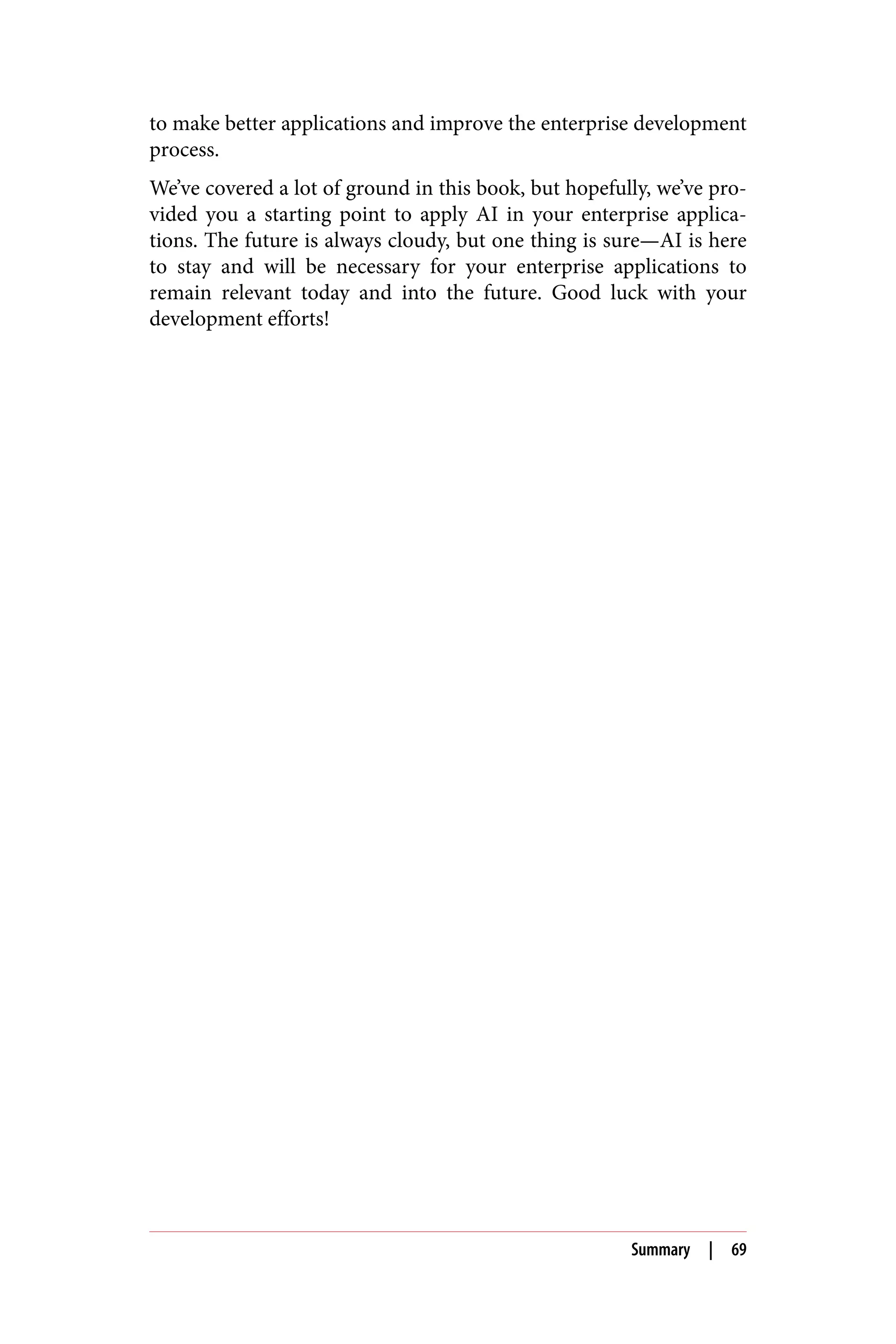 to make better applications and improve the enterprise development
process.
We’ve covered a lot of ground in this book, but hopefully, we’ve pro‐
vided you a starting point to apply AI in your enterprise applica‐
tions. The future is always cloudy, but one thing is sure—AI is here
to stay and will be necessary for your enterprise applications to
remain relevant today and into the future. Good luck with your
development efforts!
Summary | 69
 