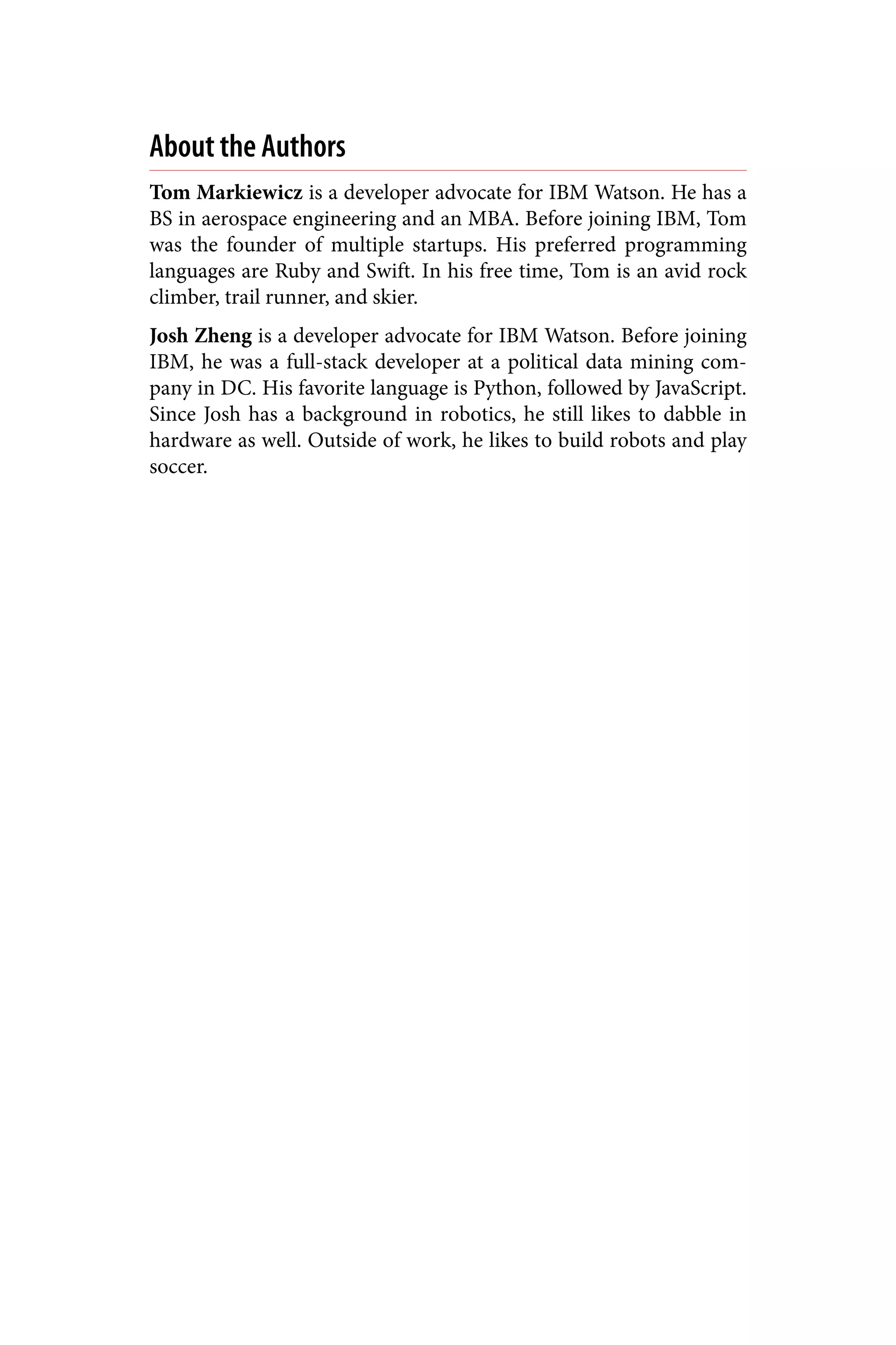 About the Authors
Tom Markiewicz is a developer advocate for IBM Watson. He has a
BS in aerospace engineering and an MBA. Before joining IBM, Tom
was the founder of multiple startups. His preferred programming
languages are Ruby and Swift. In his free time, Tom is an avid rock
climber, trail runner, and skier.
Josh Zheng is a developer advocate for IBM Watson. Before joining
IBM, he was a full-stack developer at a political data mining com‐
pany in DC. His favorite language is Python, followed by JavaScript.
Since Josh has a background in robotics, he still likes to dabble in
hardware as well. Outside of work, he likes to build robots and play
soccer.
 