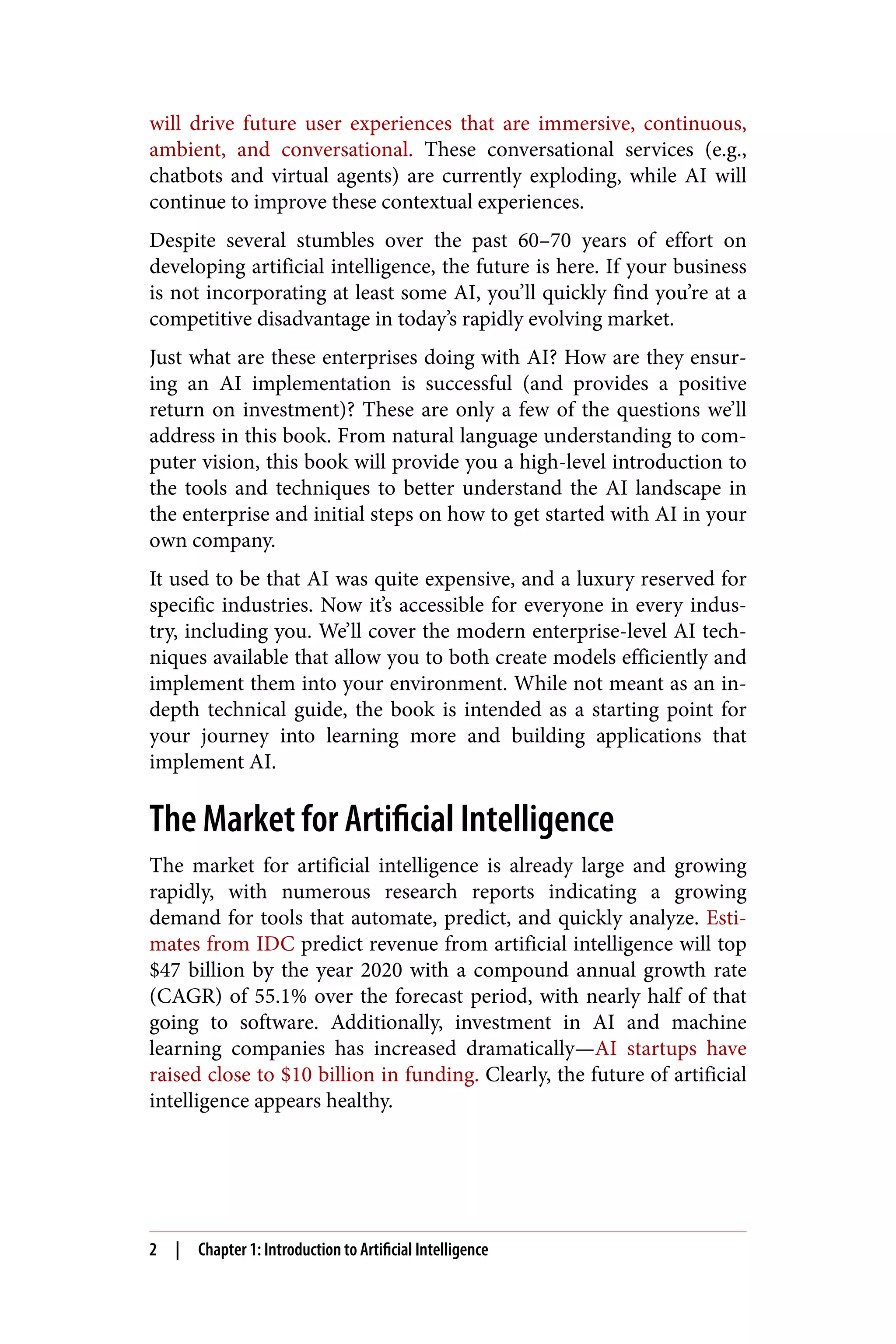 will drive future user experiences that are immersive, continuous,
ambient, and conversational. These conversational services (e.g.,
chatbots and virtual agents) are currently exploding, while AI will
continue to improve these contextual experiences.
Despite several stumbles over the past 60–70 years of effort on
developing artificial intelligence, the future is here. If your business
is not incorporating at least some AI, you’ll quickly find you’re at a
competitive disadvantage in today’s rapidly evolving market.
Just what are these enterprises doing with AI? How are they ensur‐
ing an AI implementation is successful (and provides a positive
return on investment)? These are only a few of the questions we’ll
address in this book. From natural language understanding to com‐
puter vision, this book will provide you a high-level introduction to
the tools and techniques to better understand the AI landscape in
the enterprise and initial steps on how to get started with AI in your
own company.
It used to be that AI was quite expensive, and a luxury reserved for
specific industries. Now it’s accessible for everyone in every indus‐
try, including you. We’ll cover the modern enterprise-level AI tech‐
niques available that allow you to both create models efficiently and
implement them into your environment. While not meant as an in-
depth technical guide, the book is intended as a starting point for
your journey into learning more and building applications that
implement AI.
The Market for Artificial Intelligence
The market for artificial intelligence is already large and growing
rapidly, with numerous research reports indicating a growing
demand for tools that automate, predict, and quickly analyze. Esti‐
mates from IDC predict revenue from artificial intelligence will top
$47 billion by the year 2020 with a compound annual growth rate
(CAGR) of 55.1% over the forecast period, with nearly half of that
going to software. Additionally, investment in AI and machine
learning companies has increased dramatically—AI startups have
raised close to $10 billion in funding. Clearly, the future of artificial
intelligence appears healthy.
2 | Chapter 1: Introduction to Artificial Intelligence
 