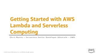 © 2018, Amazon Web Services, Inc. or its Affiliates. All rights reserved.
Getting Started with AWS
Lambda and Serverless
Computing
C h r i s M u n n s – S e r v e r l e s s S e n i o r D e v e l o p e r A d v o c a t e – A W S
 