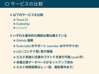 以下のサービスを比較
Travis CI
Codeship
CircleCI 
いずれも基本的な機能は兼ね備えている
GitHub 連携
Scala (sbt) のサポート (wercker はやや不十分)
LXC (コンテナ型) 実行環境
ビルド前後に任意のコマンドを実行可能 (sudo可)
各種主要データベースがセットアップ済み
ビルド時間制限なし (一部、個別要件あり)
CI サービスの比較
 