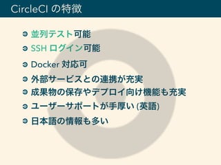 並列テスト可能
SSH ログイン可能
Docker 対応可
外部サービスとの連携が充実
成果物の保存やデプロイ向け機能も充実
ユーザーサポートが手厚い (英語)
日本語の情報も多い
CircleCI の特徴
 