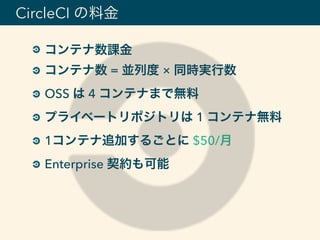 コンテナ数課金
コンテナ数 = 並列度 × 同時実行数
OSS は 4 コンテナまで無料
プライベートリポジトリは 1 コンテナ無料
1コンテナ追加するごとに $50/月
Enterprise 契約も可能
CircleCI の料金
 