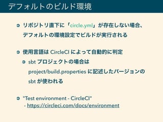 デフォルトのビルド環境
リポジトリ直下に「circle.yml」が存在しない場合、
デフォルトの環境設定でビルドが実行される 
使用言語は CircleCI によって自動的に判定
sbt プロジェクトの場合は 
project/build.properties に記述したバージョンの
sbt が使われる 
"Test environment - CircleCI" 
- https://circleci.com/docs/environment
 