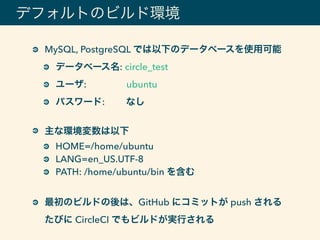 デフォルトのビルド環境
MySQL, PostgreSQL では以下のデータベースを使用可能
データベース名: circle_test
ユーザ: ubuntu
パスワード: なし
主な環境変数は以下
HOME=/home/ubuntu
LANG=en_US.UTF-8
PATH: /home/ubuntu/bin を含む
最初のビルドの後は、GitHub にコミットが push される 
たびに CircleCI でもビルドが実行される
 