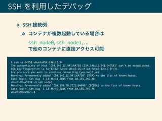 SSH を利用したデバッグ
SSH 接続例
コンテナが複数起動している場合は 
ssh node0, ssh node1, … 
で他のコンテナに直接アクセス可能
$ ssh -p 64758 ubuntu@54.146.12.94
The authenticity of host '[54.146.12.94]:64758 ([54.146.12.94]:64758)' can't be established.
RSA key fingerprint is 5a:43:6d:7d:cb:a0:e6:26:cf:a3:fd:e6:8d:16:5f:3c.
Are you sure you want to continue connecting (yes/no)? yes
Warning: Permanently added '[54.146.12.94]:64758' (RSA) to the list of known hosts.
Last login: Sat Aug 1 13:46:33 2015 from 10.155.246.48
ubuntu@box1234:~$ ssh node2
Warning: Permanently added '[54.159.70.222]:64646' (ECDSA) to the list of known hosts.
Last login: Sat Aug 1 13:46:46 2015 from 10.155.246.48
ubuntu@box952:~$
 