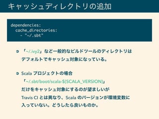 キャッシュディレクトリの追加
「~/.ivy2」など一般的なビルドツールのディレクトリは 
デフォルトでキャッシュ対象になっている。 
Scala プロジェクトの場合 
「~/.sbt/boot/scala-${SCALA_VERSION}」 
だけをキャッシュ対象にするのが望ましいが 
Travis CI とは異なり、Scala のバージョンが環境変数に 
入っていない。どうしたら良いものか。
dependencies:
cache_directories:
- "~/.sbt"
 